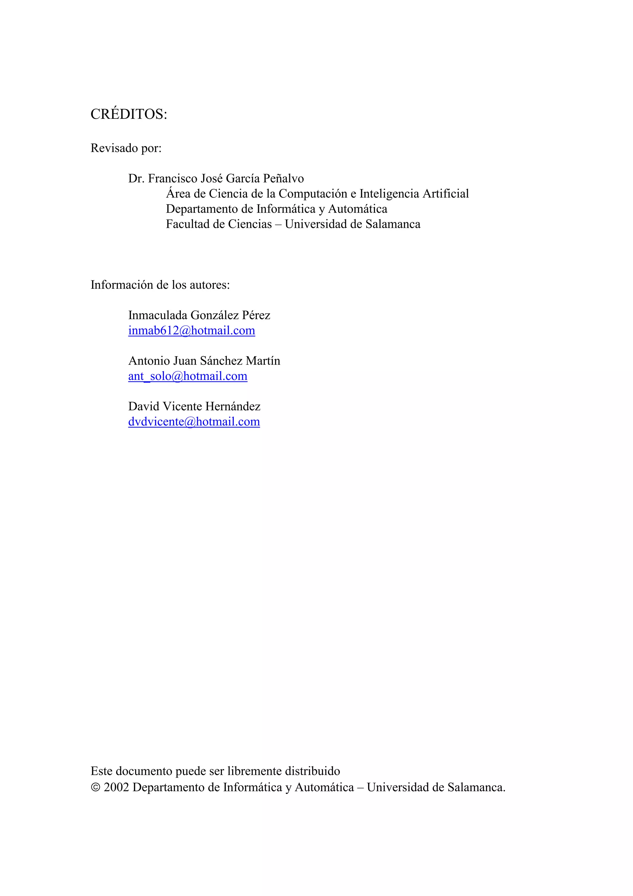 CRÉDITOS:
Revisado por:
Dr. Francisco José García Peñalvo
Área de Ciencia de la Computación e Inteligencia Artificial
Departamento de Informática y Automática
Facultad de Ciencias – Universidad de Salamanca
Información de los autores:
Inmaculada González Pérez
inmab612@hotmail.com
Antonio Juan Sánchez Martín
ant_solo@hotmail.com
David Vicente Hernández
dvdvicente@hotmail.com
Este documento puede ser libremente distribuido
 2002 Departamento de Informática y Automática – Universidad de Salamanca.
 