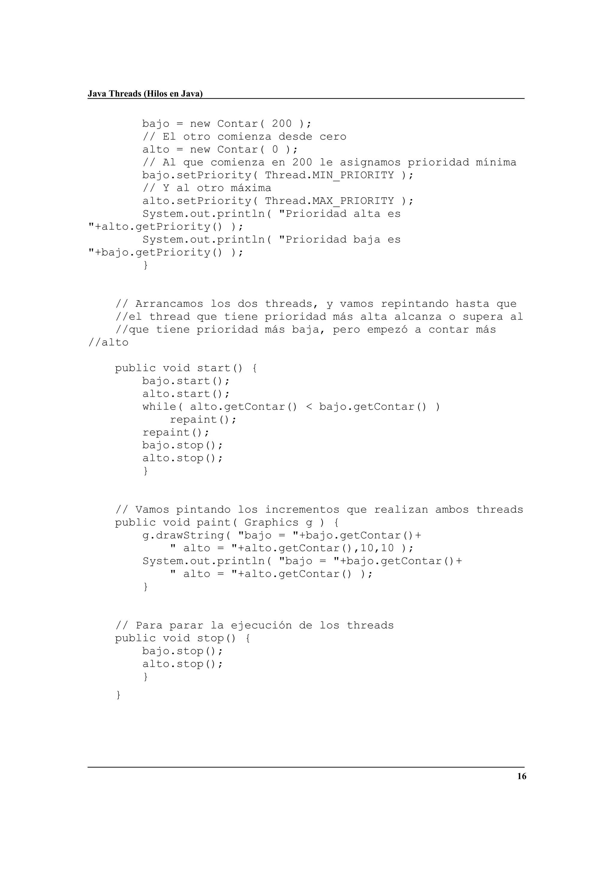 Java Threads (Hilos en Java)
16
bajo = new Contar( 200 );
// El otro comienza desde cero
alto = new Contar( 0 );
// Al que comienza en 200 le asignamos prioridad mínima
bajo.setPriority( Thread.MIN_PRIORITY );
// Y al otro máxima
alto.setPriority( Thread.MAX_PRIORITY );
System.out.println( "Prioridad alta es
"+alto.getPriority() );
System.out.println( "Prioridad baja es
"+bajo.getPriority() );
}
// Arrancamos los dos threads, y vamos repintando hasta que
//el thread que tiene prioridad más alta alcanza o supera al
//que tiene prioridad más baja, pero empezó a contar más
//alto
public void start() {
bajo.start();
alto.start();
while( alto.getContar() < bajo.getContar() )
repaint();
repaint();
bajo.stop();
alto.stop();
}
// Vamos pintando los incrementos que realizan ambos threads
public void paint( Graphics g ) {
g.drawString( "bajo = "+bajo.getContar()+
" alto = "+alto.getContar(),10,10 );
System.out.println( "bajo = "+bajo.getContar()+
" alto = "+alto.getContar() );
}
// Para parar la ejecución de los threads
public void stop() {
bajo.stop();
alto.stop();
}
}
 