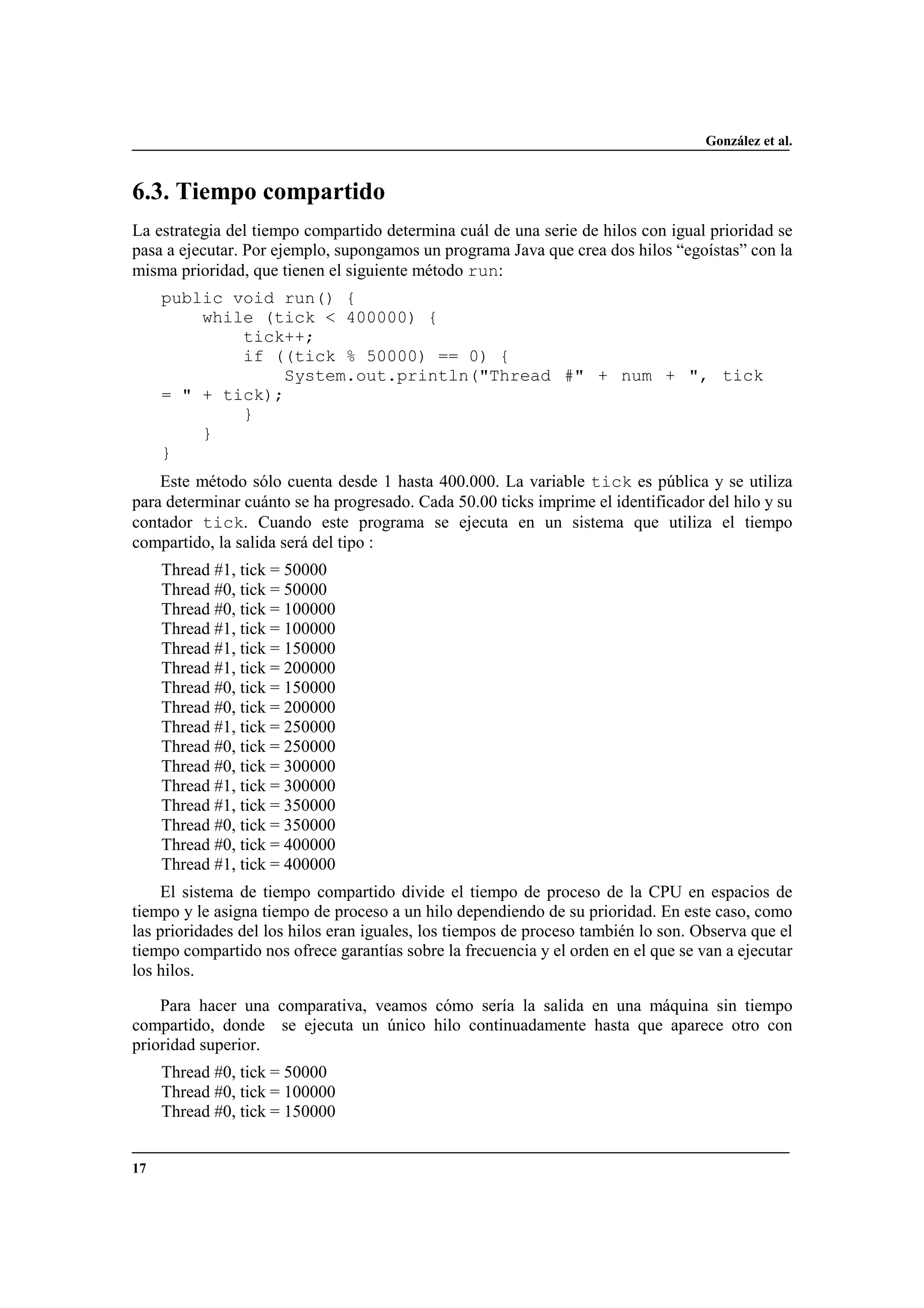 González et al.
17
6.3. Tiempo compartido
La estrategia del tiempo compartido determina cuál de una serie de hilos con igual prioridad se
pasa a ejecutar. Por ejemplo, supongamos un programa Java que crea dos hilos “egoístas” con la
misma prioridad, que tienen el siguiente método run:
public void run() {
while (tick < 400000) {
tick++;
if ((tick % 50000) == 0) {
System.out.println("Thread #" + num + ", tick
= " + tick);
}
}
}
Este método sólo cuenta desde 1 hasta 400.000. La variable tick es pública y se utiliza
para determinar cuánto se ha progresado. Cada 50.00 ticks imprime el identificador del hilo y su
contador tick. Cuando este programa se ejecuta en un sistema que utiliza el tiempo
compartido, la salida será del tipo :
Thread #1, tick = 50000
Thread #0, tick = 50000
Thread #0, tick = 100000
Thread #1, tick = 100000
Thread #1, tick = 150000
Thread #1, tick = 200000
Thread #0, tick = 150000
Thread #0, tick = 200000
Thread #1, tick = 250000
Thread #0, tick = 250000
Thread #0, tick = 300000
Thread #1, tick = 300000
Thread #1, tick = 350000
Thread #0, tick = 350000
Thread #0, tick = 400000
Thread #1, tick = 400000
El sistema de tiempo compartido divide el tiempo de proceso de la CPU en espacios de
tiempo y le asigna tiempo de proceso a un hilo dependiendo de su prioridad. En este caso, como
las prioridades del los hilos eran iguales, los tiempos de proceso también lo son. Observa que el
tiempo compartido nos ofrece garantías sobre la frecuencia y el orden en el que se van a ejecutar
los hilos.
Para hacer una comparativa, veamos cómo sería la salida en una máquina sin tiempo
compartido, donde se ejecuta un único hilo continuadamente hasta que aparece otro con
prioridad superior.
Thread #0, tick = 50000
Thread #0, tick = 100000
Thread #0, tick = 150000
 