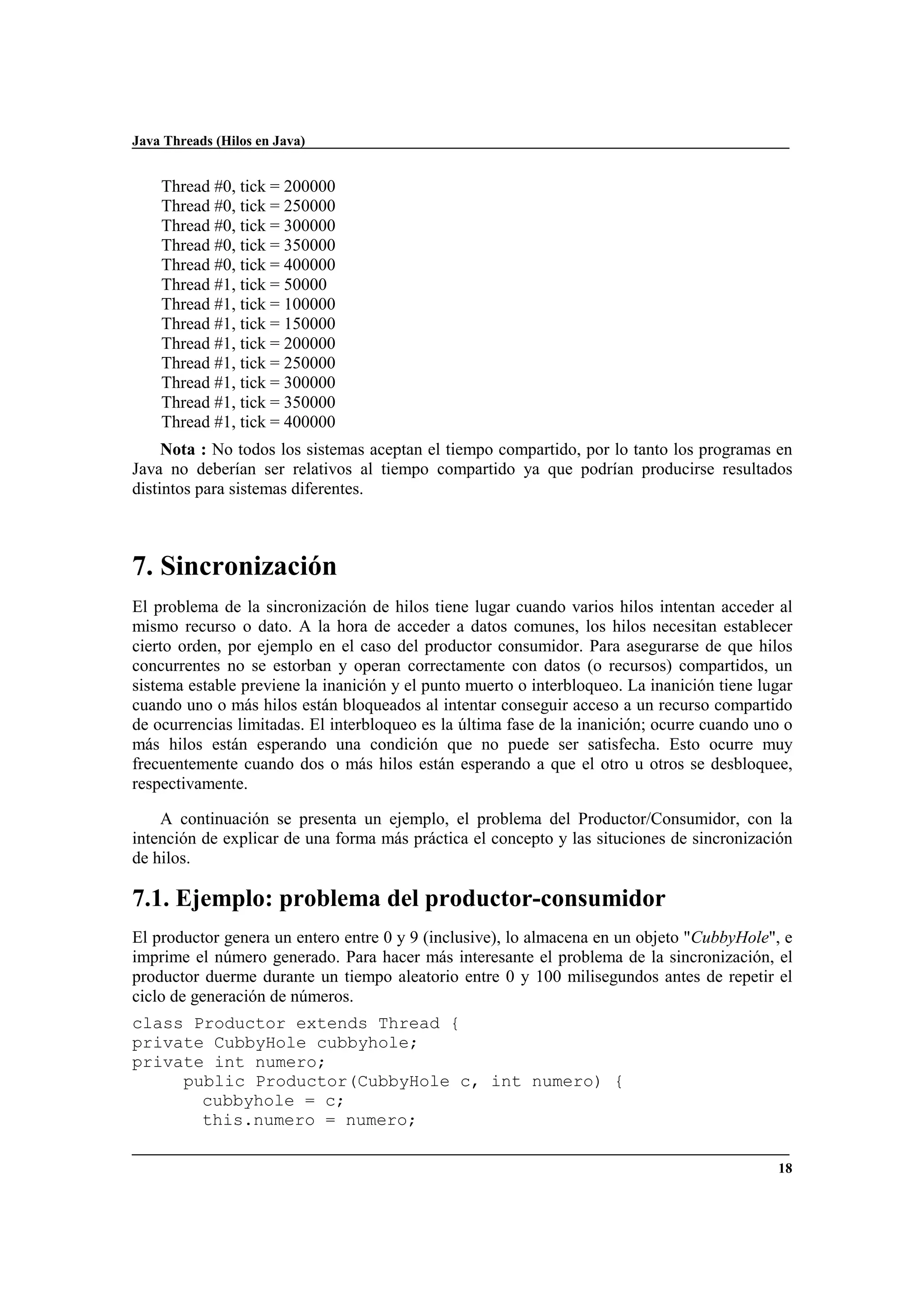 Java Threads (Hilos en Java)
18
Thread #0, tick = 200000
Thread #0, tick = 250000
Thread #0, tick = 300000
Thread #0, tick = 350000
Thread #0, tick = 400000
Thread #1, tick = 50000
Thread #1, tick = 100000
Thread #1, tick = 150000
Thread #1, tick = 200000
Thread #1, tick = 250000
Thread #1, tick = 300000
Thread #1, tick = 350000
Thread #1, tick = 400000
Nota : No todos los sistemas aceptan el tiempo compartido, por lo tanto los programas en
Java no deberían ser relativos al tiempo compartido ya que podrían producirse resultados
distintos para sistemas diferentes.
7. Sincronización
El problema de la sincronización de hilos tiene lugar cuando varios hilos intentan acceder al
mismo recurso o dato. A la hora de acceder a datos comunes, los hilos necesitan establecer
cierto orden, por ejemplo en el caso del productor consumidor. Para asegurarse de que hilos
concurrentes no se estorban y operan correctamente con datos (o recursos) compartidos, un
sistema estable previene la inanición y el punto muerto o interbloqueo. La inanición tiene lugar
cuando uno o más hilos están bloqueados al intentar conseguir acceso a un recurso compartido
de ocurrencias limitadas. El interbloqueo es la última fase de la inanición; ocurre cuando uno o
más hilos están esperando una condición que no puede ser satisfecha. Esto ocurre muy
frecuentemente cuando dos o más hilos están esperando a que el otro u otros se desbloquee,
respectivamente.
A continuación se presenta un ejemplo, el problema del Productor/Consumidor, con la
intención de explicar de una forma más práctica el concepto y las situciones de sincronización
de hilos.
7.1. Ejemplo: problema del productor-consumidor
El productor genera un entero entre 0 y 9 (inclusive), lo almacena en un objeto "CubbyHole", e
imprime el número generado. Para hacer más interesante el problema de la sincronización, el
productor duerme durante un tiempo aleatorio entre 0 y 100 milisegundos antes de repetir el
ciclo de generación de números.
class Productor extends Thread {
private CubbyHole cubbyhole;
private int numero;
public Productor(CubbyHole c, int numero) {
cubbyhole = c;
this.numero = numero;
 