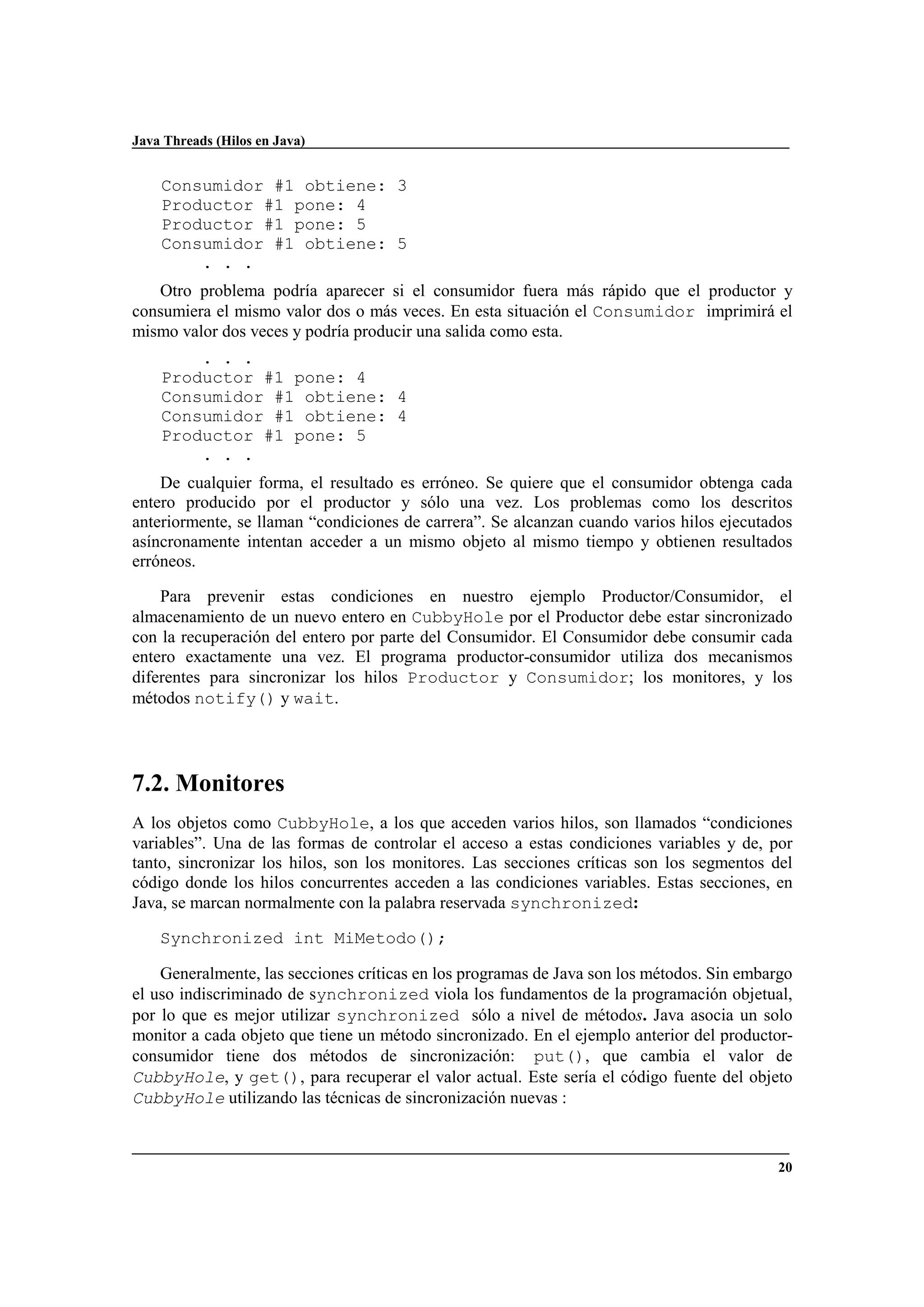 Java Threads (Hilos en Java)
20
Consumidor #1 obtiene: 3
Productor #1 pone: 4
Productor #1 pone: 5
Consumidor #1 obtiene: 5
. . .
Otro problema podría aparecer si el consumidor fuera más rápido que el productor y
consumiera el mismo valor dos o más veces. En esta situación el Consumidor imprimirá el
mismo valor dos veces y podría producir una salida como esta.
. . .
Productor #1 pone: 4
Consumidor #1 obtiene: 4
Consumidor #1 obtiene: 4
Productor #1 pone: 5
. . .
De cualquier forma, el resultado es erróneo. Se quiere que el consumidor obtenga cada
entero producido por el productor y sólo una vez. Los problemas como los descritos
anteriormente, se llaman “condiciones de carrera”. Se alcanzan cuando varios hilos ejecutados
asíncronamente intentan acceder a un mismo objeto al mismo tiempo y obtienen resultados
erróneos.
Para prevenir estas condiciones en nuestro ejemplo Productor/Consumidor, el
almacenamiento de un nuevo entero en CubbyHole por el Productor debe estar sincronizado
con la recuperación del entero por parte del Consumidor. El Consumidor debe consumir cada
entero exactamente una vez. El programa productor-consumidor utiliza dos mecanismos
diferentes para sincronizar los hilos Productor y Consumidor; los monitores, y los
métodos notify() y wait.
7.2. Monitores
A los objetos como CubbyHole, a los que acceden varios hilos, son llamados “condiciones
variables”. Una de las formas de controlar el acceso a estas condiciones variables y de, por
tanto, sincronizar los hilos, son los monitores. Las secciones críticas son los segmentos del
código donde los hilos concurrentes acceden a las condiciones variables. Estas secciones, en
Java, se marcan normalmente con la palabra reservada synchronized:
Synchronized int MiMetodo();
Generalmente, las secciones críticas en los programas de Java son los métodos. Sin embargo
el uso indiscriminado de synchronized viola los fundamentos de la programación objetual,
por lo que es mejor utilizar synchronized sólo a nivel de métodos. Java asocia un solo
monitor a cada objeto que tiene un método sincronizado. En el ejemplo anterior del productor-
consumidor tiene dos métodos de sincronización: put(), que cambia el valor de
CubbyHole, y get(), para recuperar el valor actual. Este sería el código fuente del objeto
CubbyHole utilizando las técnicas de sincronización nuevas :
 