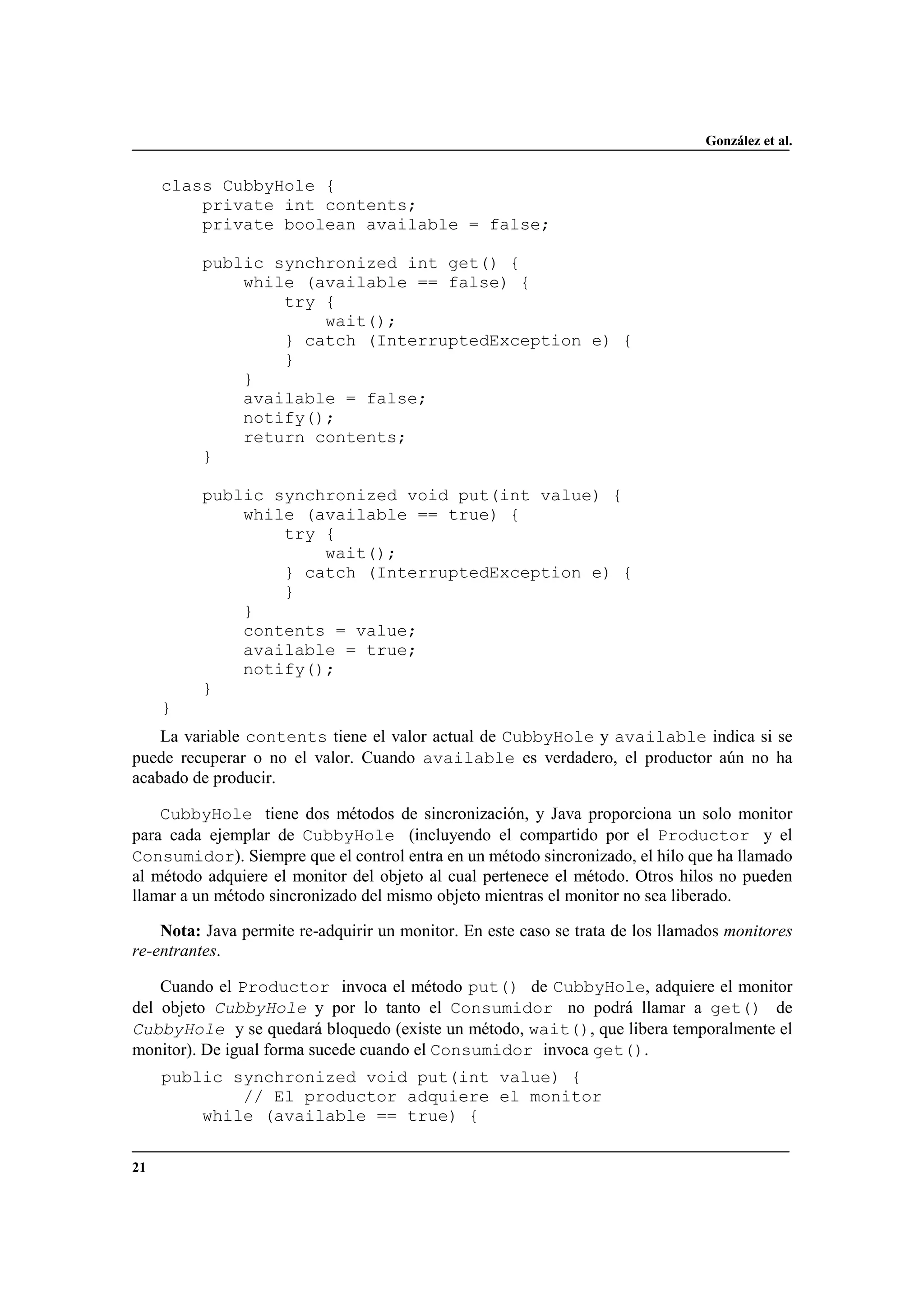 González et al.
21
class CubbyHole {
private int contents;
private boolean available = false;
public synchronized int get() {
while (available == false) {
try {
wait();
} catch (InterruptedException e) {
}
}
available = false;
notify();
return contents;
}
public synchronized void put(int value) {
while (available == true) {
try {
wait();
} catch (InterruptedException e) {
}
}
contents = value;
available = true;
notify();
}
}
La variable contents tiene el valor actual de CubbyHole y available indica si se
puede recuperar o no el valor. Cuando available es verdadero, el productor aún no ha
acabado de producir.
CubbyHole tiene dos métodos de sincronización, y Java proporciona un solo monitor
para cada ejemplar de CubbyHole (incluyendo el compartido por el Productor y el
Consumidor). Siempre que el control entra en un método sincronizado, el hilo que ha llamado
al método adquiere el monitor del objeto al cual pertenece el método. Otros hilos no pueden
llamar a un método sincronizado del mismo objeto mientras el monitor no sea liberado.
Nota: Java permite re-adquirir un monitor. En este caso se trata de los llamados monitores
re-entrantes.
Cuando el Productor invoca el método put() de CubbyHole, adquiere el monitor
del objeto CubbyHole y por lo tanto el Consumidor no podrá llamar a get() de
CubbyHole y se quedará bloquedo (existe un método, wait(), que libera temporalmente el
monitor). De igual forma sucede cuando el Consumidor invoca get().
public synchronized void put(int value) {
// El productor adquiere el monitor
while (available == true) {
 