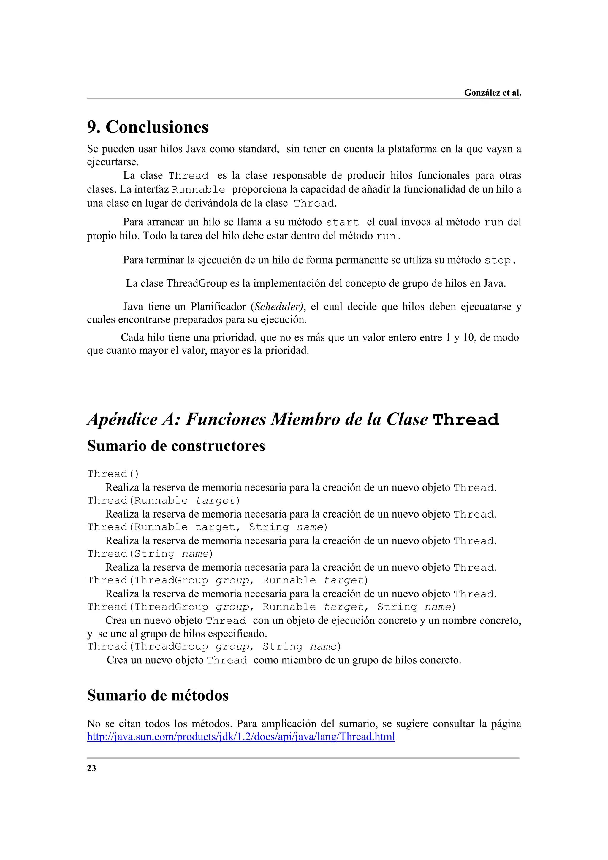 González et al.
23
9. Conclusiones
Se pueden usar hilos Java como standard, sin tener en cuenta la plataforma en la que vayan a
ejecurtarse.
La clase Thread es la clase responsable de producir hilos funcionales para otras
clases. La interfaz Runnable proporciona la capacidad de añadir la funcionalidad de un hilo a
una clase en lugar de derivándola de la clase Thread.
Para arrancar un hilo se llama a su método start el cual invoca al método run del
propio hilo. Todo la tarea del hilo debe estar dentro del método run.
Para terminar la ejecución de un hilo de forma permanente se utiliza su método stop.
La clase ThreadGroup es la implementación del concepto de grupo de hilos en Java.
Java tiene un Planificador (Scheduler), el cual decide que hilos deben ejecuatarse y
cuales encontrarse preparados para su ejecución.
Cada hilo tiene una prioridad, que no es más que un valor entero entre 1 y 10, de modo
que cuanto mayor el valor, mayor es la prioridad.
Apéndice A: Funciones Miembro de la Clase Thread
Sumario de constructores
Thread()
Realiza la reserva de memoria necesaria para la creación de un nuevo objeto Thread.
Thread(Runnable target)
Realiza la reserva de memoria necesaria para la creación de un nuevo objeto Thread.
Thread(Runnable target, String name)
Realiza la reserva de memoria necesaria para la creación de un nuevo objeto Thread.
Thread(String name)
Realiza la reserva de memoria necesaria para la creación de un nuevo objeto Thread.
Thread(ThreadGroup group, Runnable target)
Realiza la reserva de memoria necesaria para la creación de un nuevo objeto Thread.
Thread(ThreadGroup group, Runnable target, String name)
Crea un nuevo objeto Thread con un objeto de ejecución concreto y un nombre concreto,
y se une al grupo de hilos especificado.
Thread(ThreadGroup group, String name)
Crea un nuevo objeto Thread como miembro de un grupo de hilos concreto.
Sumario de métodos
No se citan todos los métodos. Para amplicación del sumario, se sugiere consultar la página
http://java.sun.com/products/jdk/1.2/docs/api/java/lang/Thread.html
 