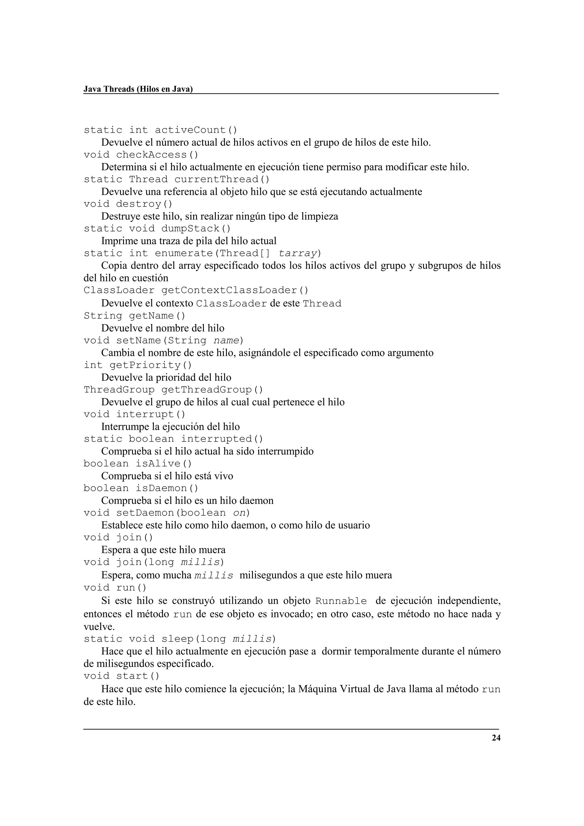 Java Threads (Hilos en Java)
24
static int activeCount()
Devuelve el número actual de hilos activos en el grupo de hilos de este hilo.
void checkAccess()
Determina si el hilo actualmente en ejecución tiene permiso para modificar este hilo.
static Thread currentThread()
Devuelve una referencia al objeto hilo que se está ejecutando actualmente
void destroy()
Destruye este hilo, sin realizar ningún tipo de limpieza
static void dumpStack()
Imprime una traza de pila del hilo actual
static int enumerate(Thread[] tarray)
Copia dentro del array especificado todos los hilos activos del grupo y subgrupos de hilos
del hilo en cuestión
ClassLoader getContextClassLoader()
Devuelve el contexto ClassLoader de este Thread
String getName()
Devuelve el nombre del hilo
void setName(String name)
Cambia el nombre de este hilo, asignándole el especificado como argumento
int getPriority()
Devuelve la prioridad del hilo
ThreadGroup getThreadGroup()
Devuelve el grupo de hilos al cual cual pertenece el hilo
void interrupt()
Interrumpe la ejecución del hilo
static boolean interrupted()
Comprueba si el hilo actual ha sido interrumpido
boolean isAlive()
Comprueba si el hilo está vivo
boolean isDaemon()
Comprueba si el hilo es un hilo daemon
void setDaemon(boolean on)
Establece este hilo como hilo daemon, o como hilo de usuario
void join()
Espera a que este hilo muera
void join(long millis)
Espera, como mucha millis milisegundos a que este hilo muera
void run()
Si este hilo se construyó utilizando un objeto Runnable de ejecución independiente,
entonces el método run de ese objeto es invocado; en otro caso, este método no hace nada y
vuelve.
static void sleep(long millis)
Hace que el hilo actualmente en ejecución pase a dormir temporalmente durante el número
de milisegundos especificado.
void start()
Hace que este hilo comience la ejecución; la Máquina Virtual de Java llama al método run
de este hilo.
 