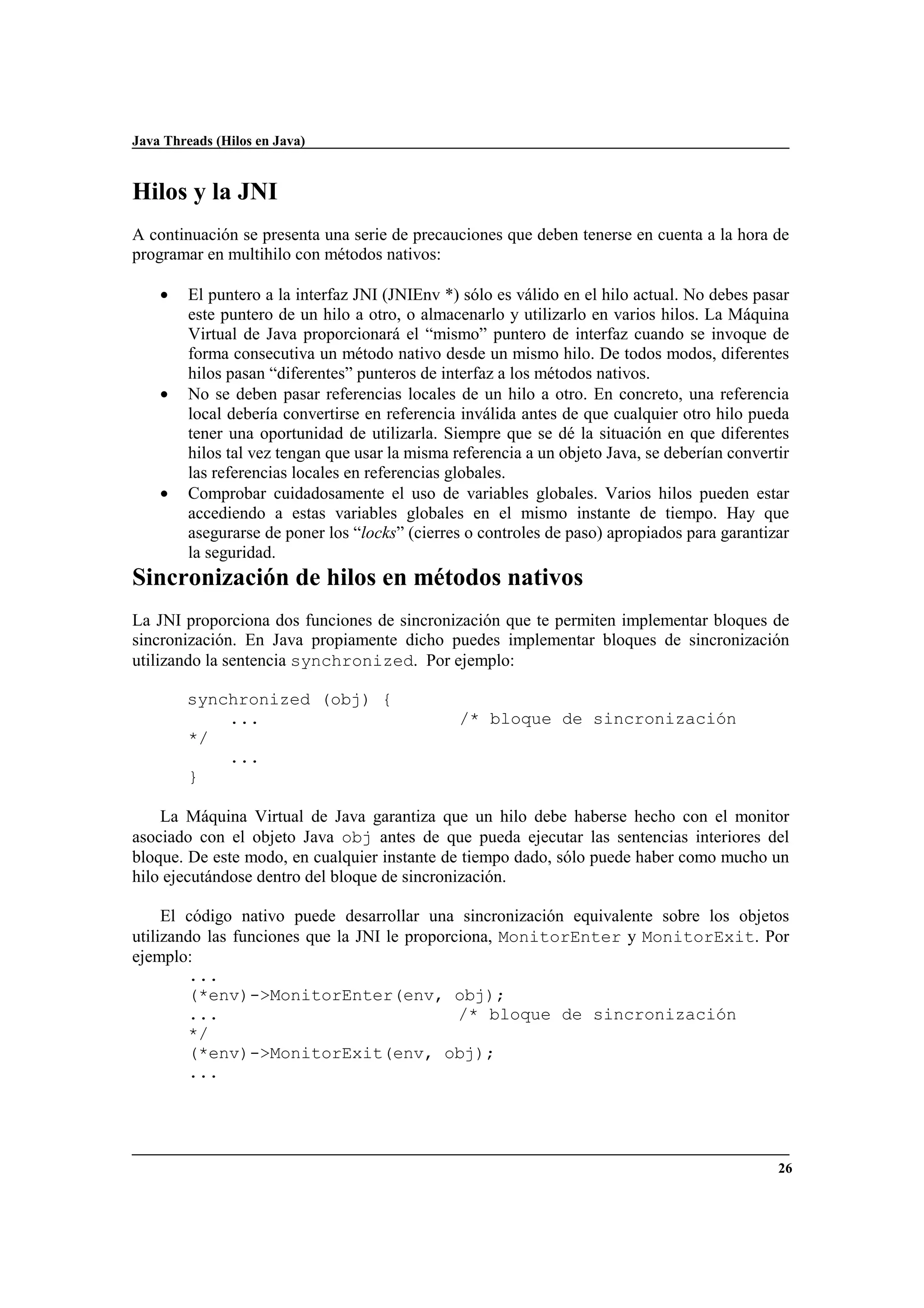 Java Threads (Hilos en Java)
26
Hilos y la JNI
A continuación se presenta una serie de precauciones que deben tenerse en cuenta a la hora de
programar en multihilo con métodos nativos:
• El puntero a la interfaz JNI (JNIEnv *) sólo es válido en el hilo actual. No debes pasar
este puntero de un hilo a otro, o almacenarlo y utilizarlo en varios hilos. La Máquina
Virtual de Java proporcionará el “mismo” puntero de interfaz cuando se invoque de
forma consecutiva un método nativo desde un mismo hilo. De todos modos, diferentes
hilos pasan “diferentes” punteros de interfaz a los métodos nativos.
• No se deben pasar referencias locales de un hilo a otro. En concreto, una referencia
local debería convertirse en referencia inválida antes de que cualquier otro hilo pueda
tener una oportunidad de utilizarla. Siempre que se dé la situación en que diferentes
hilos tal vez tengan que usar la misma referencia a un objeto Java, se deberían convertir
las referencias locales en referencias globales.
• Comprobar cuidadosamente el uso de variables globales. Varios hilos pueden estar
accediendo a estas variables globales en el mismo instante de tiempo. Hay que
asegurarse de poner los “locks” (cierres o controles de paso) apropiados para garantizar
la seguridad.
Sincronización de hilos en métodos nativos
La JNI proporciona dos funciones de sincronización que te permiten implementar bloques de
sincronización. En Java propiamente dicho puedes implementar bloques de sincronización
utilizando la sentencia synchronized. Por ejemplo:
synchronized (obj) {
... /* bloque de sincronización
*/
...
}
La Máquina Virtual de Java garantiza que un hilo debe haberse hecho con el monitor
asociado con el objeto Java obj antes de que pueda ejecutar las sentencias interiores del
bloque. De este modo, en cualquier instante de tiempo dado, sólo puede haber como mucho un
hilo ejecutándose dentro del bloque de sincronización.
El código nativo puede desarrollar una sincronización equivalente sobre los objetos
utilizando las funciones que la JNI le proporciona, MonitorEnter y MonitorExit. Por
ejemplo:
...
(*env)->MonitorEnter(env, obj);
... /* bloque de sincronización
*/
(*env)->MonitorExit(env, obj);
...
 