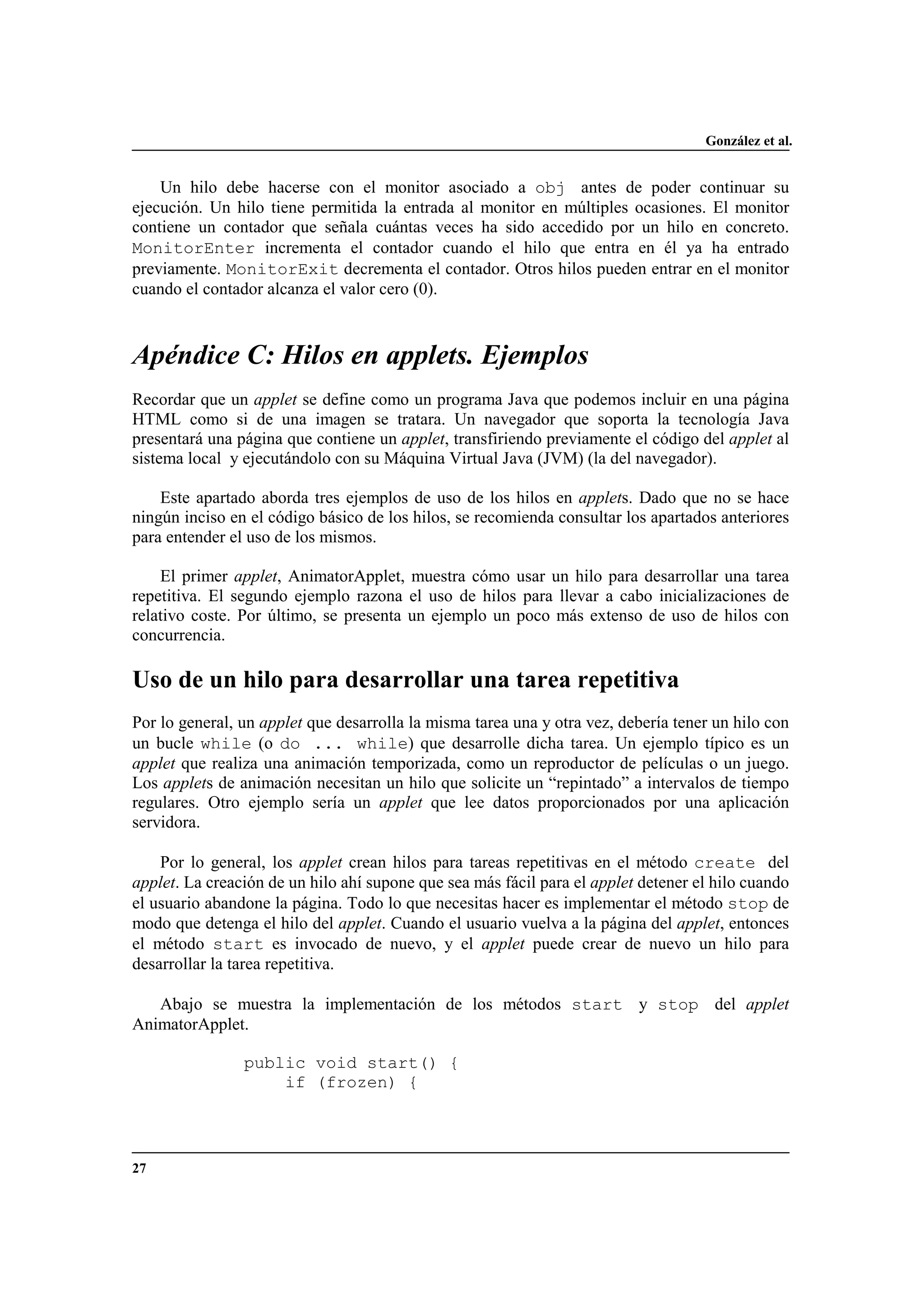 González et al.
27
Un hilo debe hacerse con el monitor asociado a obj antes de poder continuar su
ejecución. Un hilo tiene permitida la entrada al monitor en múltiples ocasiones. El monitor
contiene un contador que señala cuántas veces ha sido accedido por un hilo en concreto.
MonitorEnter incrementa el contador cuando el hilo que entra en él ya ha entrado
previamente. MonitorExit decrementa el contador. Otros hilos pueden entrar en el monitor
cuando el contador alcanza el valor cero (0).
Apéndice C: Hilos en applets. Ejemplos
Recordar que un applet se define como un programa Java que podemos incluir en una página
HTML como si de una imagen se tratara. Un navegador que soporta la tecnología Java
presentará una página que contiene un applet, transfiriendo previamente el código del applet al
sistema local y ejecutándolo con su Máquina Virtual Java (JVM) (la del navegador).
Este apartado aborda tres ejemplos de uso de los hilos en applets. Dado que no se hace
ningún inciso en el código básico de los hilos, se recomienda consultar los apartados anteriores
para entender el uso de los mismos.
El primer applet, AnimatorApplet, muestra cómo usar un hilo para desarrollar una tarea
repetitiva. El segundo ejemplo razona el uso de hilos para llevar a cabo inicializaciones de
relativo coste. Por último, se presenta un ejemplo un poco más extenso de uso de hilos con
concurrencia.
Uso de un hilo para desarrollar una tarea repetitiva
Por lo general, un applet que desarrolla la misma tarea una y otra vez, debería tener un hilo con
un bucle while (o do ... while) que desarrolle dicha tarea. Un ejemplo típico es un
applet que realiza una animación temporizada, como un reproductor de películas o un juego.
Los applets de animación necesitan un hilo que solicite un “repintado” a intervalos de tiempo
regulares. Otro ejemplo sería un applet que lee datos proporcionados por una aplicación
servidora.
Por lo general, los applet crean hilos para tareas repetitivas en el método create del
applet. La creación de un hilo ahí supone que sea más fácil para el applet detener el hilo cuando
el usuario abandone la página. Todo lo que necesitas hacer es implementar el método stop de
modo que detenga el hilo del applet. Cuando el usuario vuelva a la página del applet, entonces
el método start es invocado de nuevo, y el applet puede crear de nuevo un hilo para
desarrollar la tarea repetitiva.
Abajo se muestra la implementación de los métodos start y stop del applet
AnimatorApplet.
public void start() {
if (frozen) {
 