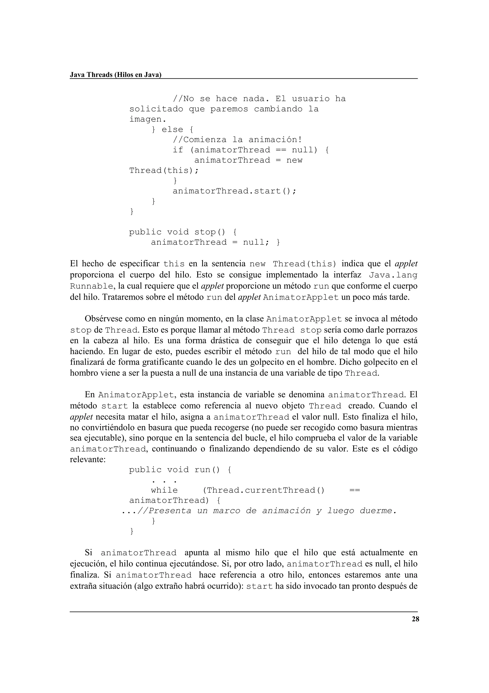 Java Threads (Hilos en Java)
28
//No se hace nada. El usuario ha
solicitado que paremos cambiando la
imagen.
} else {
//Comienza la animación!
if (animatorThread == null) {
animatorThread = new
Thread(this);
}
animatorThread.start();
}
}
public void stop() {
animatorThread = null; }
El hecho de especificar this en la sentencia new Thread(this) indica que el applet
proporciona el cuerpo del hilo. Esto se consigue implementado la interfaz Java.lang
Runnable, la cual requiere que el applet proporcione un método run que conforme el cuerpo
del hilo. Trataremos sobre el método run del applet AnimatorApplet un poco más tarde.
Obsérvese como en ningún momento, en la clase AnimatorApplet se invoca al método
stop de Thread. Esto es porque llamar al método Thread stop sería como darle porrazos
en la cabeza al hilo. Es una forma drástica de conseguir que el hilo detenga lo que está
haciendo. En lugar de esto, puedes escribir el método run del hilo de tal modo que el hilo
finalizará de forma gratificante cuando le des un golpecito en el hombre. Dicho golpecito en el
hombro viene a ser la puesta a null de una instancia de una variable de tipo Thread.
En AnimatorApplet, esta instancia de variable se denomina animatorThread. El
método start la establece como referencia al nuevo objeto Thread creado. Cuando el
applet necesita matar el hilo, asigna a animatorThread el valor null. Esto finaliza el hilo,
no convirtiéndolo en basura que pueda recogerse (no puede ser recogido como basura mientras
sea ejecutable), sino porque en la sentencia del bucle, el hilo comprueba el valor de la variable
animatorThread, continuando o finalizando dependiendo de su valor. Este es el código
relevante:
public void run() {
. . .
while (Thread.currentThread() ==
animatorThread) {
...//Presenta un marco de animación y luego duerme.
}
}
Si animatorThread apunta al mismo hilo que el hilo que está actualmente en
ejecución, el hilo continua ejecutándose. Si, por otro lado, animatorThread es null, el hilo
finaliza. Si animatorThread hace referencia a otro hilo, entonces estaremos ante una
extraña situación (algo extraño habrá ocurrido): start ha sido invocado tan pronto después de
 