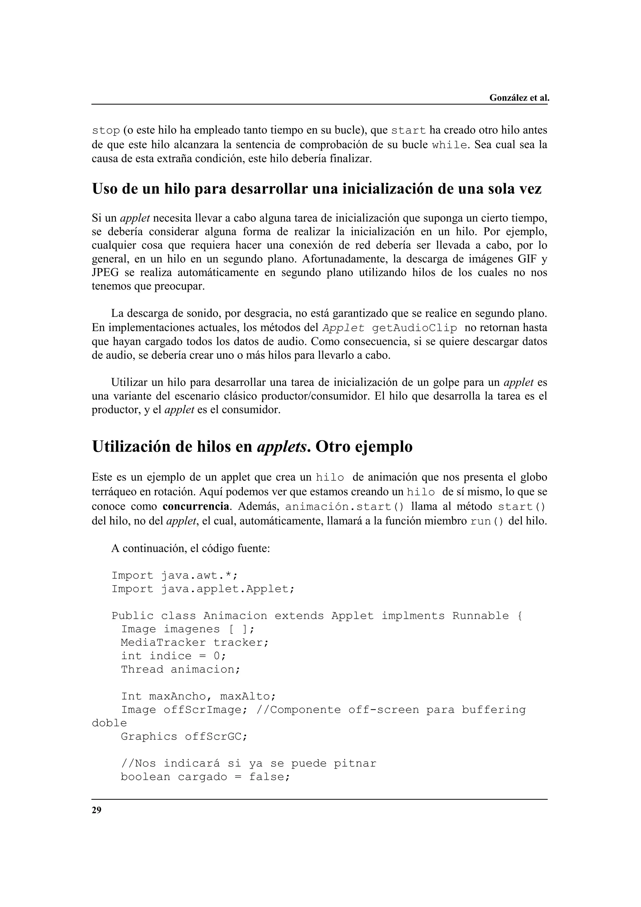 González et al.
29
stop (o este hilo ha empleado tanto tiempo en su bucle), que start ha creado otro hilo antes
de que este hilo alcanzara la sentencia de comprobación de su bucle while. Sea cual sea la
causa de esta extraña condición, este hilo debería finalizar.
Uso de un hilo para desarrollar una inicialización de una sola vez
Si un applet necesita llevar a cabo alguna tarea de inicialización que suponga un cierto tiempo,
se debería considerar alguna forma de realizar la inicialización en un hilo. Por ejemplo,
cualquier cosa que requiera hacer una conexión de red debería ser llevada a cabo, por lo
general, en un hilo en un segundo plano. Afortunadamente, la descarga de imágenes GIF y
JPEG se realiza automáticamente en segundo plano utilizando hilos de los cuales no nos
tenemos que preocupar.
La descarga de sonido, por desgracia, no está garantizado que se realice en segundo plano.
En implementaciones actuales, los métodos del Applet getAudioClip no retornan hasta
que hayan cargado todos los datos de audio. Como consecuencia, si se quiere descargar datos
de audio, se debería crear uno o más hilos para llevarlo a cabo.
Utilizar un hilo para desarrollar una tarea de inicialización de un golpe para un applet es
una variante del escenario clásico productor/consumidor. El hilo que desarrolla la tarea es el
productor, y el applet es el consumidor.
Utilización de hilos en applets. Otro ejemplo
Este es un ejemplo de un applet que crea un hilo de animación que nos presenta el globo
terráqueo en rotación. Aquí podemos ver que estamos creando un hilo de sí mismo, lo que se
conoce como concurrencia. Además, animación.start() llama al método start()
del hilo, no del applet, el cual, automáticamente, llamará a la función miembro run() del hilo.
A continuación, el código fuente:
Import java.awt.*;
Import java.applet.Applet;
Public class Animacion extends Applet implments Runnable {
Image imagenes [ ];
MediaTracker tracker;
int indice = 0;
Thread animacion;
Int maxAncho, maxAlto;
Image offScrImage; //Componente off-screen para buffering
doble
Graphics offScrGC;
//Nos indicará si ya se puede pitnar
boolean cargado = false;
 