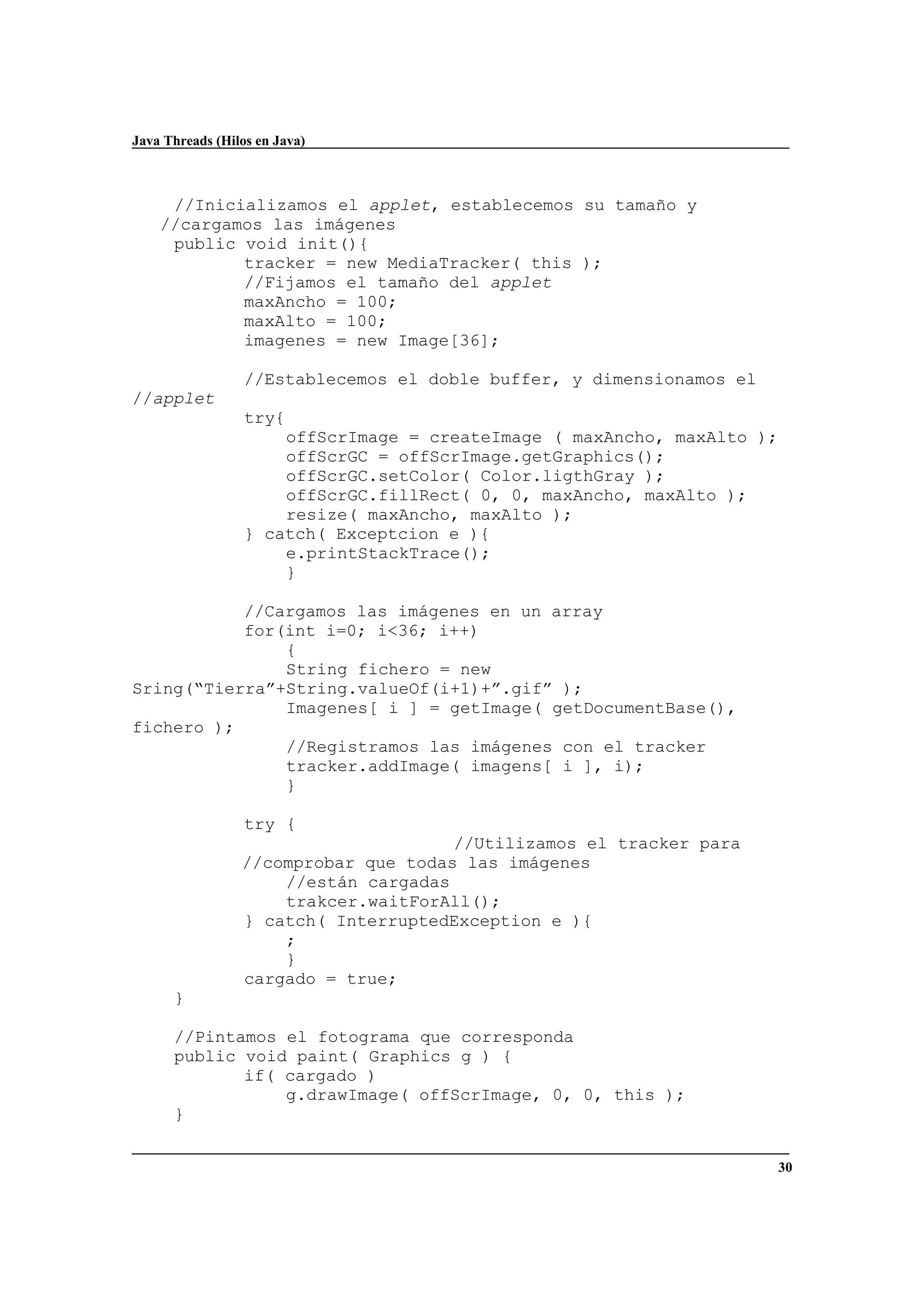 Java Threads (Hilos en Java)
30
//Inicializamos el applet, establecemos su tamaño y
//cargamos las imágenes
public void init(){
tracker = new MediaTracker( this );
//Fijamos el tamaño del applet
maxAncho = 100;
maxAlto = 100;
imagenes = new Image[36];
//Establecemos el doble buffer, y dimensionamos el
//applet
try{
offScrImage = createImage ( maxAncho, maxAlto );
offScrGC = offScrImage.getGraphics();
offScrGC.setColor( Color.ligthGray );
offScrGC.fillRect( 0, 0, maxAncho, maxAlto );
resize( maxAncho, maxAlto );
} catch( Exceptcion e ){
e.printStackTrace();
}
//Cargamos las imágenes en un array
for(int i=0; i<36; i++)
{
String fichero = new
Sring(“Tierra”+String.valueOf(i+1)+”.gif” );
Imagenes[ i ] = getImage( getDocumentBase(),
fichero );
//Registramos las imágenes con el tracker
tracker.addImage( imagens[ i ], i);
}
try {
//Utilizamos el tracker para
//comprobar que todas las imágenes
//están cargadas
trakcer.waitForAll();
} catch( InterruptedException e ){
;
}
cargado = true;
}
//Pintamos el fotograma que corresponda
public void paint( Graphics g ) {
if( cargado )
g.drawImage( offScrImage, 0, 0, this );
}
 