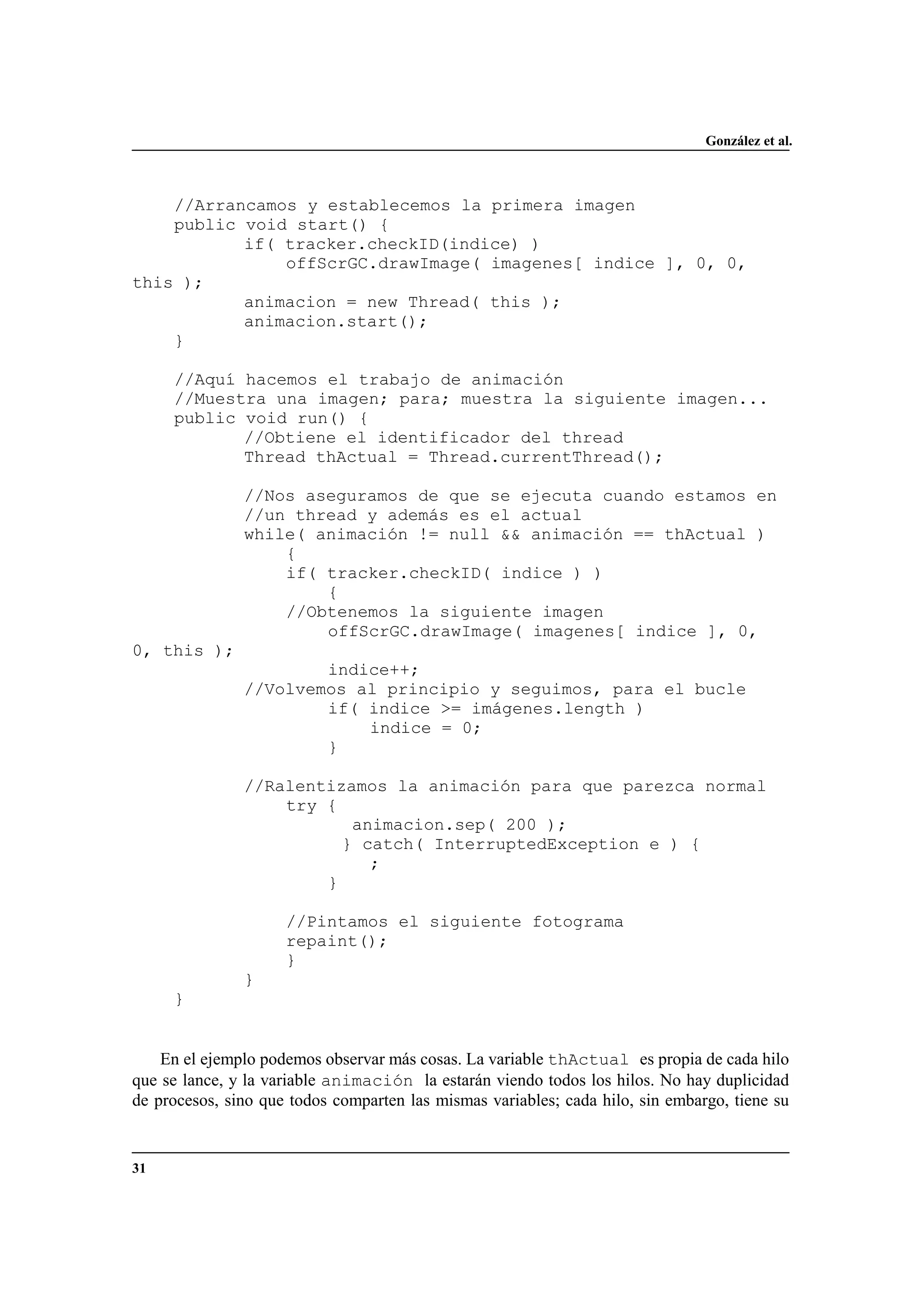 González et al.
31
//Arrancamos y establecemos la primera imagen
public void start() {
if( tracker.checkID(indice) )
offScrGC.drawImage( imagenes[ indice ], 0, 0,
this );
animacion = new Thread( this );
animacion.start();
}
//Aquí hacemos el trabajo de animación
//Muestra una imagen; para; muestra la siguiente imagen...
public void run() {
//Obtiene el identificador del thread
Thread thActual = Thread.currentThread();
//Nos aseguramos de que se ejecuta cuando estamos en
//un thread y además es el actual
while( animación != null && animación == thActual )
{
if( tracker.checkID( indice ) )
{
//Obtenemos la siguiente imagen
offScrGC.drawImage( imagenes[ indice ], 0,
0, this );
indice++;
//Volvemos al principio y seguimos, para el bucle
if( indice >= imágenes.length )
indice = 0;
}
//Ralentizamos la animación para que parezca normal
try {
animacion.sep( 200 );
} catch( InterruptedException e ) {
;
}
//Pintamos el siguiente fotograma
repaint();
}
}
}
En el ejemplo podemos observar más cosas. La variable thActual es propia de cada hilo
que se lance, y la variable animación la estarán viendo todos los hilos. No hay duplicidad
de procesos, sino que todos comparten las mismas variables; cada hilo, sin embargo, tiene su
 