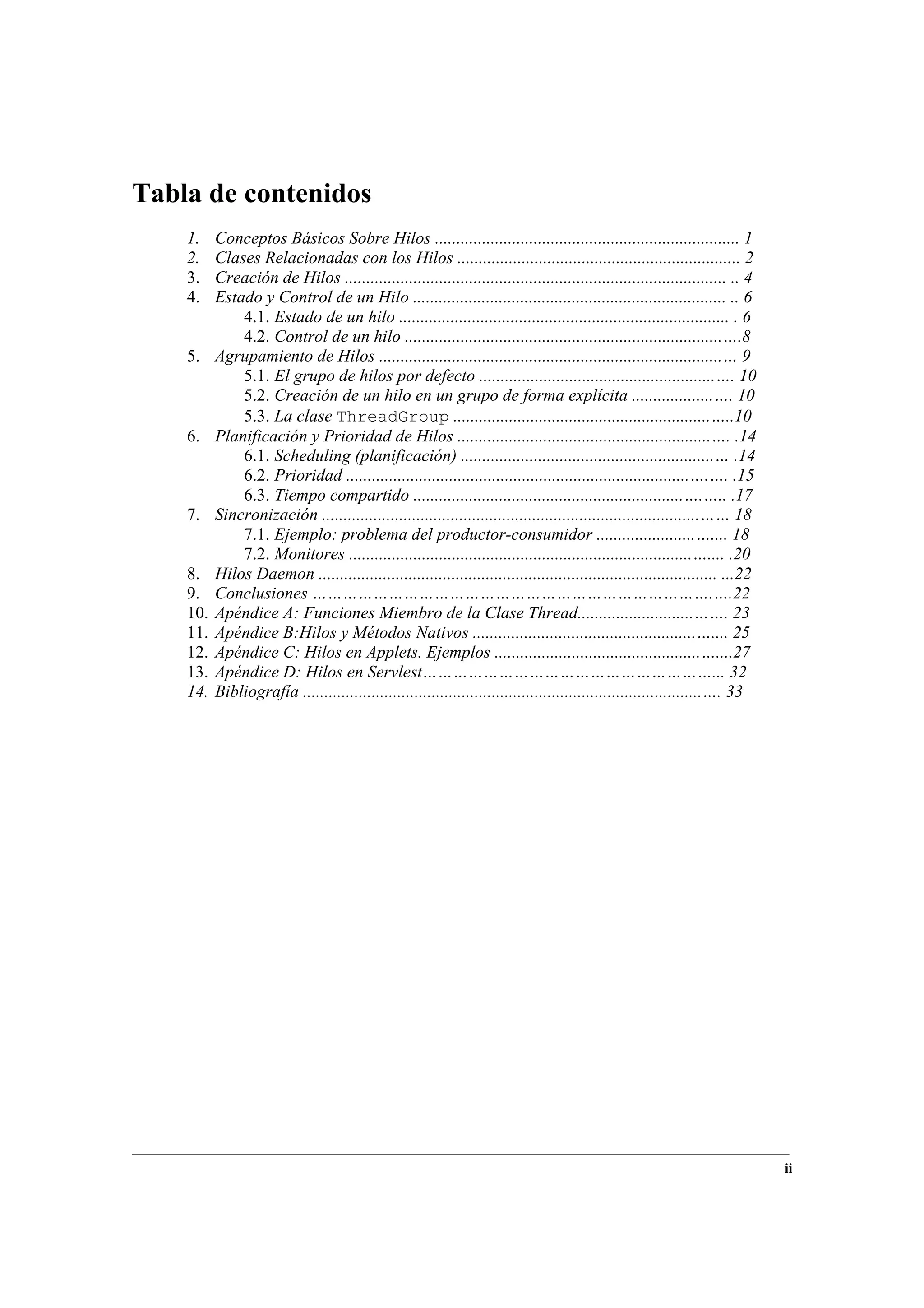 ii
Tabla de contenidos
1. Conceptos Básicos Sobre Hilos ....................................................................... 1
2. Clases Relacionadas con los Hilos .................................................................. 2
3. Creación de Hilos ......................................................................................... .. 4
4. Estado y Control de un Hilo ......................................................................... .. 6
4.1. Estado de un hilo ............................................................................. . 6
4.2. Control de un hilo ..........................................................................….8
5. Agrupamiento de Hilos ................................................................................… 9
5.1. El grupo de hilos por defecto .......................................................…. 10
5.2. Creación de un hilo en un grupo de forma explícita ...................…. 10
5.3. La clase ThreadGroup ............................................................…..10
6. Planificación y Prioridad de Hilos ...........................................................…. .14
6.1. Scheduling (planificación) ...........................................................… .14
6.2. Prioridad ................................................................................….…. .15
6.3. Tiempo compartido ...............................................................….….. .17
7. Sincronización ........................................................................................…… 18
7.1. Ejemplo: problema del productor-consumidor .......................….... 18
7.2. Monitores ................................................................................….... .20
8. Hilos Daemon ............................................................................................. ...22
9. Conclusiones …………………………………………………………………….….22
10. Apéndice A: Funciones Miembro de la Clase Thread...........................……. 23
11. Apéndice B:Hilos y Métodos Nativos ....................................................….... 25
12. Apéndice C: Hilos en Applets. Ejemplos ................................................…....27
13. Apéndice D: Hilos en Servlest…………………………………………………... 32
14. Bibliografía .............................................................................................…. 33
 