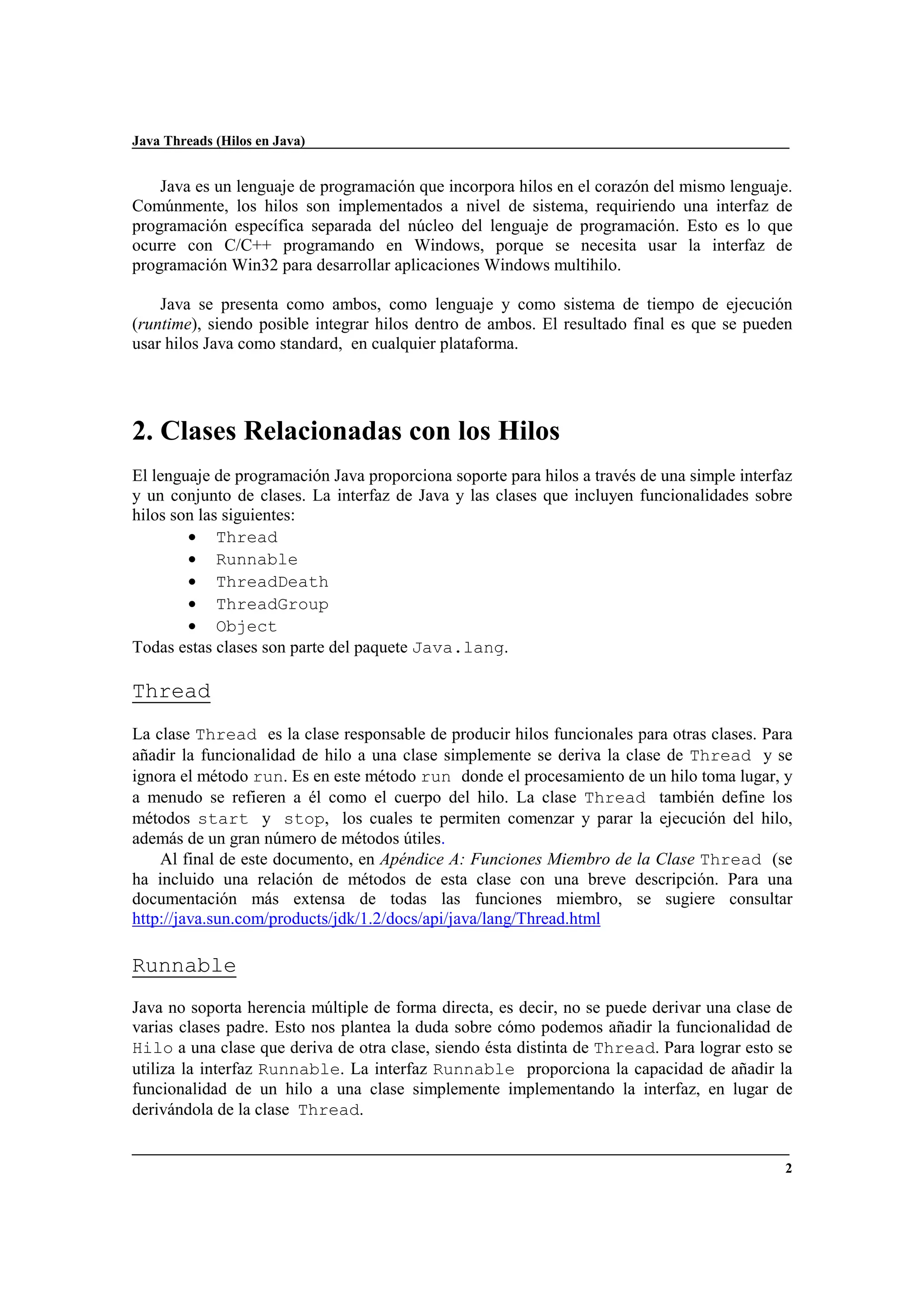 Java Threads (Hilos en Java)
2
Java es un lenguaje de programación que incorpora hilos en el corazón del mismo lenguaje.
Comúnmente, los hilos son implementados a nivel de sistema, requiriendo una interfaz de
programación específica separada del núcleo del lenguaje de programación. Esto es lo que
ocurre con C/C++ programando en Windows, porque se necesita usar la interfaz de
programación Win32 para desarrollar aplicaciones Windows multihilo.
Java se presenta como ambos, como lenguaje y como sistema de tiempo de ejecución
(runtime), siendo posible integrar hilos dentro de ambos. El resultado final es que se pueden
usar hilos Java como standard, en cualquier plataforma.
2. Clases Relacionadas con los Hilos
El lenguaje de programación Java proporciona soporte para hilos a través de una simple interfaz
y un conjunto de clases. La interfaz de Java y las clases que incluyen funcionalidades sobre
hilos son las siguientes:
• Thread
• Runnable
• ThreadDeath
• ThreadGroup
• Object
Todas estas clases son parte del paquete Java.lang.
Thread
La clase Thread es la clase responsable de producir hilos funcionales para otras clases. Para
añadir la funcionalidad de hilo a una clase simplemente se deriva la clase de Thread y se
ignora el método run. Es en este método run donde el procesamiento de un hilo toma lugar, y
a menudo se refieren a él como el cuerpo del hilo. La clase Thread también define los
métodos start y stop, los cuales te permiten comenzar y parar la ejecución del hilo,
además de un gran número de métodos útiles.
Al final de este documento, en Apéndice A: Funciones Miembro de la Clase Thread (se
ha incluido una relación de métodos de esta clase con una breve descripción. Para una
documentación más extensa de todas las funciones miembro, se sugiere consultar
http://java.sun.com/products/jdk/1.2/docs/api/java/lang/Thread.html
Runnable
Java no soporta herencia múltiple de forma directa, es decir, no se puede derivar una clase de
varias clases padre. Esto nos plantea la duda sobre cómo podemos añadir la funcionalidad de
Hilo a una clase que deriva de otra clase, siendo ésta distinta de Thread. Para lograr esto se
utiliza la interfaz Runnable. La interfaz Runnable proporciona la capacidad de añadir la
funcionalidad de un hilo a una clase simplemente implementando la interfaz, en lugar de
derivándola de la clase Thread.
 