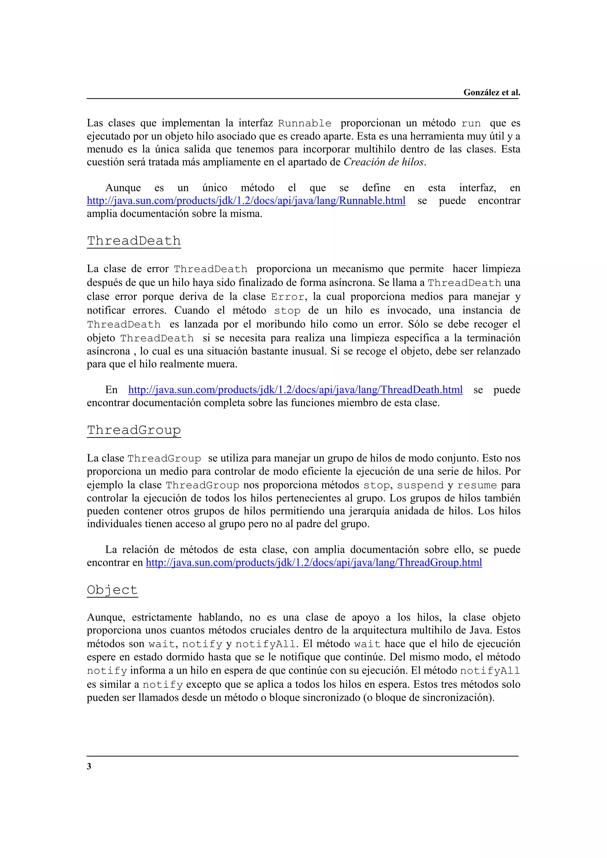 González et al.
3
Las clases que implementan la interfaz Runnable proporcionan un método run que es
ejecutado por un objeto hilo asociado que es creado aparte. Esta es una herramienta muy útil y a
menudo es la única salida que tenemos para incorporar multihilo dentro de las clases. Esta
cuestión será tratada más ampliamente en el apartado de Creación de hilos.
Aunque es un único método el que se define en esta interfaz, en
http://java.sun.com/products/jdk/1.2/docs/api/java/lang/Runnable.html se puede encontrar
amplia documentación sobre la misma.
ThreadDeath
La clase de error ThreadDeath proporciona un mecanismo que permite hacer limpieza
después de que un hilo haya sido finalizado de forma asíncrona. Se llama a ThreadDeath una
clase error porque deriva de la clase Error, la cual proporciona medios para manejar y
notificar errores. Cuando el método stop de un hilo es invocado, una instancia de
ThreadDeath es lanzada por el moribundo hilo como un error. Sólo se debe recoger el
objeto ThreadDeath si se necesita para realiza una limpieza específica a la terminación
asíncrona , lo cual es una situación bastante inusual. Si se recoge el objeto, debe ser relanzado
para que el hilo realmente muera.
En http://java.sun.com/products/jdk/1.2/docs/api/java/lang/ThreadDeath.html se puede
encontrar documentación completa sobre las funciones miembro de esta clase.
ThreadGroup
La clase ThreadGroup se utiliza para manejar un grupo de hilos de modo conjunto. Esto nos
proporciona un medio para controlar de modo eficiente la ejecución de una serie de hilos. Por
ejemplo la clase ThreadGroup nos proporciona métodos stop, suspend y resume para
controlar la ejecución de todos los hilos pertenecientes al grupo. Los grupos de hilos también
pueden contener otros grupos de hilos permitiendo una jerarquía anidada de hilos. Los hilos
individuales tienen acceso al grupo pero no al padre del grupo.
La relación de métodos de esta clase, con amplia documentación sobre ello, se puede
encontrar en http://java.sun.com/products/jdk/1.2/docs/api/java/lang/ThreadGroup.html
Object
Aunque, estrictamente hablando, no es una clase de apoyo a los hilos, la clase objeto
proporciona unos cuantos métodos cruciales dentro de la arquitectura multihilo de Java. Estos
métodos son wait, notify y notifyAll. El método wait hace que el hilo de ejecución
espere en estado dormido hasta que se le notifique que continúe. Del mismo modo, el método
notify informa a un hilo en espera de que continúe con su ejecución. El método notifyAll
es similar a notify excepto que se aplica a todos los hilos en espera. Estos tres métodos solo
pueden ser llamados desde un método o bloque sincronizado (o bloque de sincronización).
 