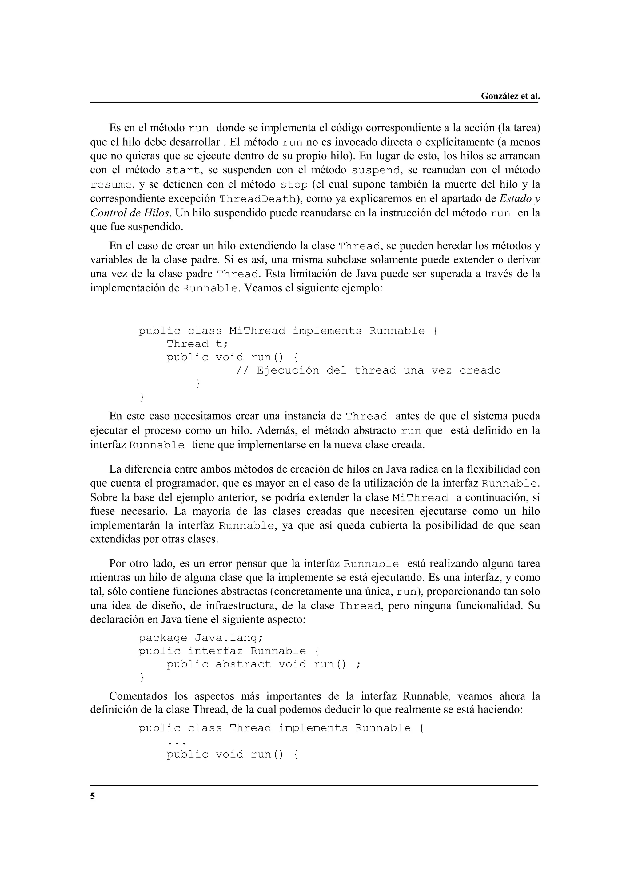 González et al.
5
Es en el método run donde se implementa el código correspondiente a la acción (la tarea)
que el hilo debe desarrollar . El método run no es invocado directa o explícitamente (a menos
que no quieras que se ejecute dentro de su propio hilo). En lugar de esto, los hilos se arrancan
con el método start, se suspenden con el método suspend, se reanudan con el método
resume, y se detienen con el método stop (el cual supone también la muerte del hilo y la
correspondiente excepción ThreadDeath), como ya explicaremos en el apartado de Estado y
Control de Hilos. Un hilo suspendido puede reanudarse en la instrucción del método run en la
que fue suspendido.
En el caso de crear un hilo extendiendo la clase Thread, se pueden heredar los métodos y
variables de la clase padre. Si es así, una misma subclase solamente puede extender o derivar
una vez de la clase padre Thread. Esta limitación de Java puede ser superada a través de la
implementación de Runnable. Veamos el siguiente ejemplo:
public class MiThread implements Runnable {
Thread t;
public void run() {
// Ejecución del thread una vez creado
}
}
En este caso necesitamos crear una instancia de Thread antes de que el sistema pueda
ejecutar el proceso como un hilo. Además, el método abstracto run que está definido en la
interfaz Runnable tiene que implementarse en la nueva clase creada.
La diferencia entre ambos métodos de creación de hilos en Java radica en la flexibilidad con
que cuenta el programador, que es mayor en el caso de la utilización de la interfaz Runnable.
Sobre la base del ejemplo anterior, se podría extender la clase MiThread a continuación, si
fuese necesario. La mayoría de las clases creadas que necesiten ejecutarse como un hilo
implementarán la interfaz Runnable, ya que así queda cubierta la posibilidad de que sean
extendidas por otras clases.
Por otro lado, es un error pensar que la interfaz Runnable está realizando alguna tarea
mientras un hilo de alguna clase que la implemente se está ejecutando. Es una interfaz, y como
tal, sólo contiene funciones abstractas (concretamente una única, run), proporcionando tan solo
una idea de diseño, de infraestructura, de la clase Thread, pero ninguna funcionalidad. Su
declaración en Java tiene el siguiente aspecto:
package Java.lang;
public interfaz Runnable {
public abstract void run() ;
}
Comentados los aspectos más importantes de la interfaz Runnable, veamos ahora la
definición de la clase Thread, de la cual podemos deducir lo que realmente se está haciendo:
public class Thread implements Runnable {
...
public void run() {
 