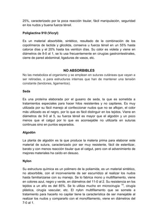 25%, caracterizado por la poca reacción tisular, fácil manipulación, seguridad
en los nudos y buena fuerza ténsil.

Poliglactina 910 (Vicryl)

Es un material absorbible, sintético, resultado de la combinación de los
copolímeros de lactida y glicolida, conserva u fuerza ténsil en un 55% hasta
catorce días y el 20% hasta los veintiún días. Su color es violeta y viene en
diámetros de 8-0 al 1, se lo usa frecuentemente en cirugías gastrointestinales,
cierre de pared abdominal, ligaduras de vasos, etc.



                             NO ABSORBIBLES
No las metaboliza el organismo y se emplean en suturas cutáneas que vayan a
ser retiradas, o para estructuras internas que han de mantener una tensión
constante (tendones, ligamentos).

Seda

Es una proteína elaborada por el gusano de seda, la que es sometida a
tratamientos especiales para hacer hilos resistentes y no capilares. Es muy
utilizada por su fácil manejo al confeccionar nudos que no se aflojan, el color
más utilizado es el negro, por lo que es fácil distinguir en los tejidos. Viene en
diámetros de 9-0 al 5, su fuerza ténsil es mayor que el algodón y un poco
menos que el catgut por lo que es aconsejable no utilizarla en suturas
continuas sino en puntos separados.

Algodón

La planta de algodón es la que produce la materia prima para elaborar este
material de sutura, caracterizado por ser muy resistente, fácil de esterilizar,
barato y con menos reacción tisular que el catgut, pero con el advenimiento de
mejores materiales ha caído en desuso.

Nylon

Su estructura química es un polimero de la poliamida, es un material sintético,
no absorbible, con el inconveniente de ser escurridizo al realizar los nudos
hasta familiarizarse con su manejo. Se lo fabrica mono y multifilamento, viene
en colores azul, negro y verde, en diámetros del 11-0 al 2. Su resistencia en los
tejidos a un año es del 85%. Se lo utiliza mucho en microcirugía 14, cirugía
plástica, cirugía vascular, etc. El nylon multifilamento que se somete a
tratamiento para hacerlo no capilar tiene la característica de ser manejable al
realizar los nudos y compararlo con el monofilamento, viene en diámetros del
7-0 al 1.
 