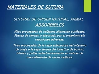 MATERIALES DE SUTURA
SUTURAS DE ORIGEN NATURAL, ANIMAL
ABSORBIBLES
Hilos procesados de colágena altamente purificada.
Fuerza de tension y absorción por el organismo sin
reacciones adversas.
Tiras procesadas de la capa submucosa del intestino
de oveja o la capa serosa del intestino de bovino,
hiladas y pulias eslectronicamente en hebras de
monofilamento de varios calibres.
 