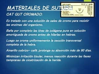 MATERIALES DE SUTURA
CAT GUT CROMADO:
Es tratado con una solución de sales de cromo para resistir
las enzimas del organismo.
Baña por completo las tiras de colágena pura en solución
amortiguada de cromo antes de hilarlas en hebras.
Luego se croma uniformemente la sección transversal
completa de la hebra.
Amarillo cobrizo- café. prolonga su absorción más de 90 días.
Minimizan irritación tisular, menos reacción durante las fases
tempranas de cicatrización de la herida.
 