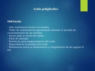 VENTAJAS:
- Alta resistencia inicial a la tensión.
- Poder de sostenimiento garantizado durante el período de
cicatrizamiento de las heridas.
- Suave paso a través del tejido.
- Fácil de manejar.
- Excelente para aseguramiento del nudo.
- Seguridad en la presión del nudo.
- Resistencia única al doblamiento y rompimiento de las agujas D-
tek.
Acido poliglicolico
 