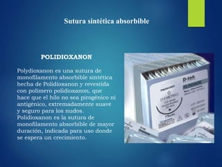 Sutura sintética absorbible
POLIDIOXANON
Polydioxanon es una sutura de
monofilamento absorbible sintética
hecha de Polidioxanon y revestida
con polímero polidioxanon, que
hace que el hilo no sea pirogénico ni
antigénico, extremadamente suave
y seguro para los nudos.
Polidioxanon es la sutura de
monofilamento absorbible de mayor
duración, indicada para uso donde
se espera un crecimiento.
 