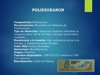 Composición:Polidioxanon
Revestimiento: Revestido con Polímero de
Polidioxanon.
Tipo de Absorción: Absorción mediante hidrólisis se
completa entre 180 & 210 días. Siempre predecible y
confiable.
Resistencia a la tensión: Alta resistencia inicial a la
tensión, y resistencia hasta 56 días.
Color Hilo:Violeta Desteñido.
Estructura: Monofilamento.
Origen: Sintético
Tamaños disponibles: USP 9/0 (0.3 métrico) a USP
2 (5 métrico)
Esterilización: Oxido de Etileno.
POLIDIOXANON
 