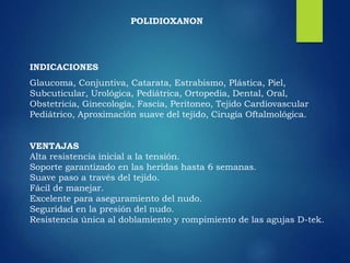 INDICACIONES
Glaucoma, Conjuntiva, Catarata, Estrabismo, Plástica, Piel,
Subcuticular, Urológica, Pediátrica, Ortopedia, Dental, Oral,
Obstetricia, Ginecología, Fascia, Peritoneo, Tejido Cardiovascular
Pediátrico, Aproximación suave del tejido, Cirugía Oftalmológica.
VENTAJAS
Alta resistencia inicial a la tensión.
Soporte garantizado en las heridas hasta 6 semanas.
Suave paso a través del tejido.
Fácil de manejar.
Excelente para aseguramiento del nudo.
Seguridad en la presión del nudo.
Resistencia única al doblamiento y rompimiento de las agujas D-tek.
POLIDIOXANON
 