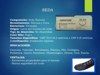Composición: Seda Natural.
Revestimiento: Silicona y Cera.
Estructura: Trenzada.
Origen: Larva del Gusano de seda.
Tipo de Absorción: No Absorbible.
Color Hilo: Negro.
Tamaños disponibles: USP 10/0 (0.2 métrico) a USP 2 (5 métrico).
Esterilización: Irradiación Gamma.
INDICACIONES:
Catarata, Vascular, Estrabismo, Plástica, Piel, Urológica,
Pediátrica, Gastro Intestinal, Oftalmológico, Dental, Oral, Fascia.
VENTAJAS:
- Excelentes propiedades para el manejo.
- Buena seguridad del nudo
SEDA
 