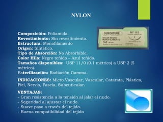 NYLON
Composición: Poliamida.
Revestimiento: Sin revestimiento.
Estructura: Monofilamento
Origen: Sintético.
Tipo de Absorción: No Absorbible.
Color Hilo: Negro teñido – Azul teñido.
Tamaños disponibles: USP 11/0 (0.1 métrico) a USP 2 (5
métrico).
Esterilización: Radiación Gamma.
INDICACIONES: Micro Vascular, Vascular, Catarata, Plástica,
Piel, Nervio, Fascia, Subcuticular.
VENTAJAS:
- Gran resistencia a la tensión al jalar el nudo.
- Seguridad al ajustar el nudo.
- Suave paso a través del tejido.
- Buena compatibilidad del tejido
 