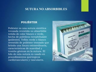 SUTURA NO ABSORBIBLES
POLIÉSTER
Poliéster es una sutura sintética
trenzada revestida no absorbible
teñida de color blanco o verde,
hecha de politileno terephthalate
(poliéster). Teflón verde o blanco
revestido de poliéster trenzado que
brinda una lisura extraordinaria,
características de suavidad y
trombo génicas en la sutura. El
hilo de esta sutura es usado en
procedimientos quirúrgicos
cardiovasculares y vasculares.
 