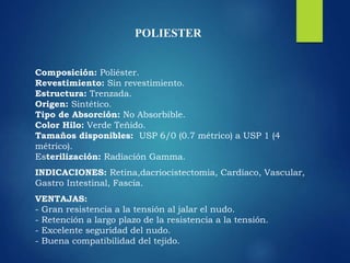 POLIESTER
Composición: Poliéster.
Revestimiento: Sin revestimiento.
Estructura: Trenzada.
Origen: Sintético.
Tipo de Absorción: No Absorbible.
Color Hilo: Verde Teñido.
Tamaños disponibles: USP 6/0 (0.7 métrico) a USP 1 (4
métrico).
Esterilización: Radiación Gamma.
INDICACIONES: Retina,dacriocistectomia, Cardíaco, Vascular,
Gastro Intestinal, Fascia.
VENTAJAS:
- Gran resistencia a la tensión al jalar el nudo.
- Retención a largo plazo de la resistencia a la tensión.
- Excelente seguridad del nudo.
- Buena compatibilidad del tejido.
 