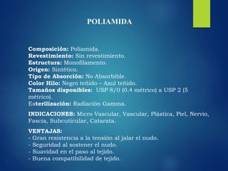 POLIAMIDA
Composición: Poliamida.
Revestimiento: Sin revestimiento.
Estructura: Monofilamento.
Origen: Sintético.
Tipo de Absorción: No Absorbible.
Color Hilo: Negro teñido – Azul teñido.
Tamaños disponibles: USP 8/0 (0.4 métrico) a USP 2 (5
métrico).
Esterilización: Radiación Gamma.
INDICACIONES: Micro Vascular, Vascular, Plástica, Piel, Nervio,
Fascia, Subcuticular, Catarata.
VENTAJAS:
- Gran resistencia a la tensión al jalar el nudo.
- Seguridad al sostener el nudo.
- Suavidad en el paso al tejido.
- Buena compatibilidad de tejido.
 