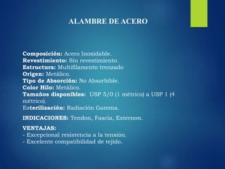 ALAMBRE DE ACERO
Composición: Acero Inoxidable.
Revestimiento: Sin revestimiento.
Estructura: Multifilamento trenzado
Origen: Metálico.
Tipo de Absorción: No Absorbible.
Color Hilo: Metálico.
Tamaños disponibles: USP 5/0 (1 métrico) a USP 1 (4
métrico).
Esterilización: Radiación Gamma.
INDICACIONES: Tendon, Fascia, Esternon.
VENTAJAS:
- Excepcional resistencia a la tensión.
- Excelente compatibilidad de tejido.
 