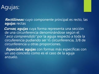 Agujas:
Rectilíneas: cuyo componente principal es recto, las
agujas rectas
Curvas; agujas cuya forma representa una sección
de una circunferencia denominándose según el
“arco comprendido” por la aguja respecto a toda la
circuferencia pudiendo ser ½ circunferencia, 3/8 de
circunferencia u otras proporciones.
Especiales; agujas con formas más específicas con
un uso concreto como es el caso de la aguja
anzuelo.
 