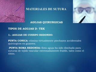MATERIALES DE SUTURA
AGUJAS QUIRURGICAS
TIPOS DE AGUJAS D- TEK
1.- AGUJAS DE CUERPO REDONDO:
PUNTA CONICA: elimina virtualmente pinchazos accidentales
quirúrgicos en guantes.
-PUNTA ROMA REDONDA: Esta aguja ha sido diseñada para
suturas de tejido vascular extremadamente friable, tales como el
riñón.
 