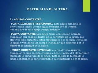 MATERIALES DE SUTURA
2.- AGUJAS CORTANTES:
-PUNTA DIAMANTE-TETRAGONAL Esta aguja combina la
penetración inicial de una aguja cortante con el trauma
minimizado de una aguja cuerpo redondo.
-PUNTA CORTANTE:Esta aguja tiene una sección cruzada
triangular con el ápice dentro de la curvatura de la aguja. Los
efectivos filos cortantes están restringidos a la sección frontal de
la aguja y van hacia un cuerpo triangular que continúa por la
mitad de la longitud de la aguja.
- PUNTA CORTANTE REVERSAEl cuerpo de esta aguja es
triangular en una sección cruzada y tiene el ápice del filo cortante
afuera de la curvatura de la aguja. Esto mejora la fuerza de la
aguja e incrementa particularmente su resistencia a ser doblada.
 