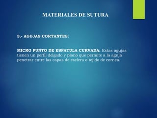 MATERIALES DE SUTURA
3.- AGUJAS CORTANTES:
MICRO PUNTO DE ESPATULA CURVADA: Estas agujas
tienen un perfil delgado y plano que permite a la aguja
penetrar entre las capas de esclera o tejido de cornea.
 