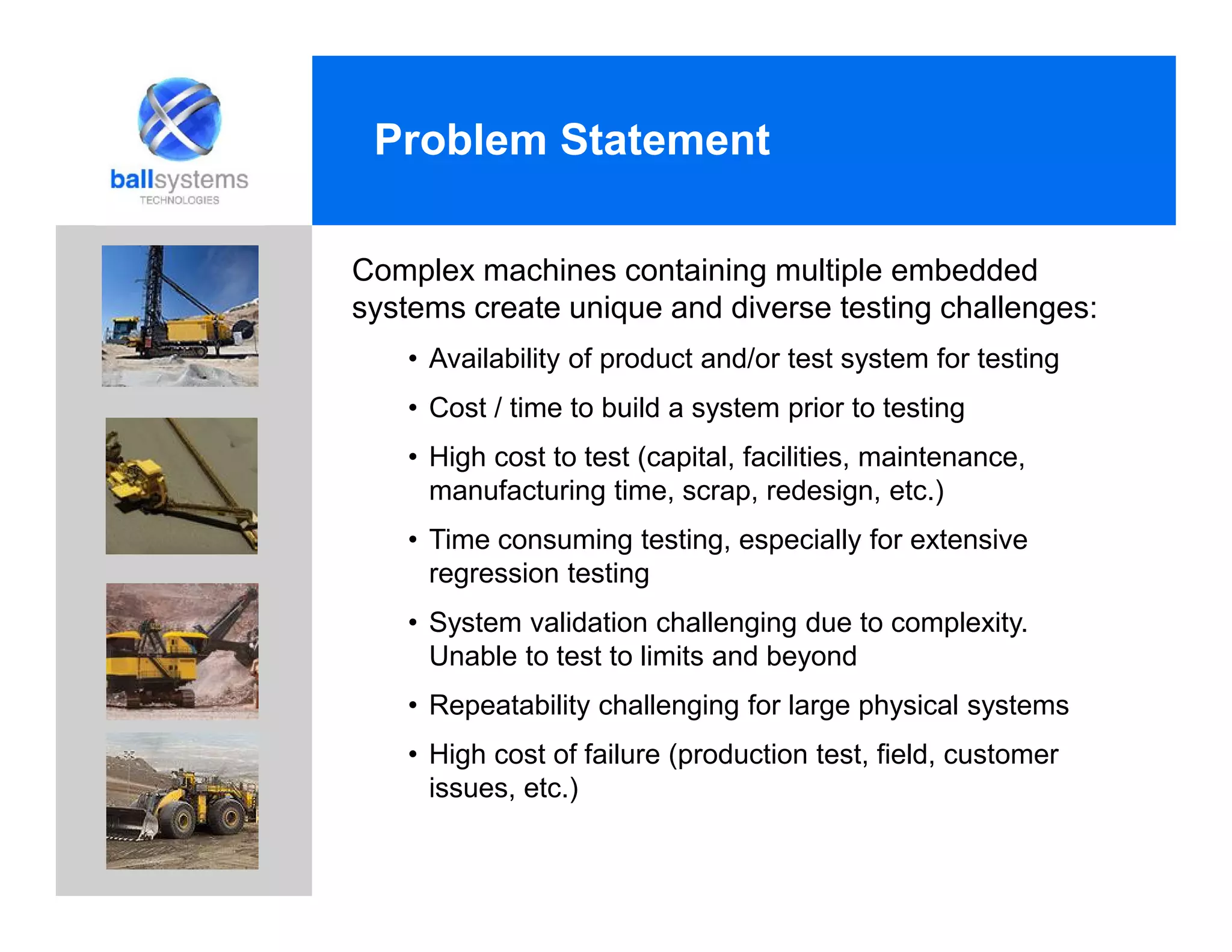 Problem Statement
Complex machines containing multiple embedded
systems create unique and diverse testing challenges:
• Availability of product and/or test system for testing
• Cost / time to build a system prior to testing
• High cost to test (capital, facilities, maintenance,
manufacturing time, scrap, redesign, etc.)
• Time consuming testing, especially for extensive
regression testing
• System validation challenging due to complexity.
Unable to test to limits and beyond
• Repeatability challenging for large physical systems
• High cost of failure (production test, field, customer
issues, etc.)
 