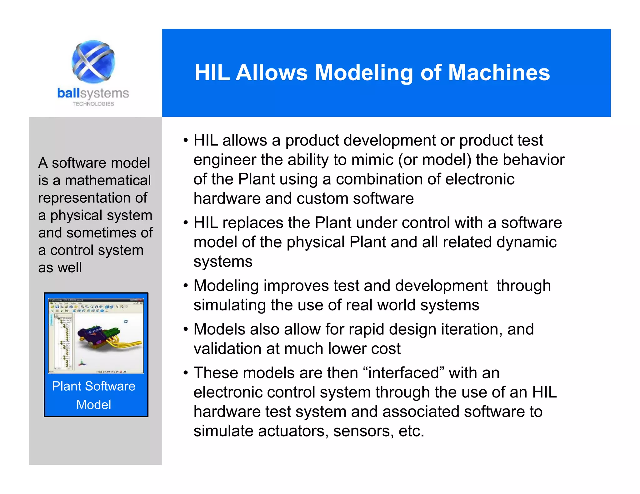 • HIL allows a product development or product test
engineer the ability to mimic (or model) the behavior
of the Plant using a combination of electronic
hardware and custom software
• HIL replaces the Plant under control with a software
model of the physical Plant and all related dynamic
systems
• Modeling improves test and development through
simulating the use of real world systems
• Models also allow for rapid design iteration, and
validation at much lower cost
• These models are then “interfaced” with an
electronic control system through the use of an HIL
hardware test system and associated software to
simulate actuators, sensors, etc.
HIL Allows Modeling of Machines
A software model
is a mathematical
representation of
a physical system
and sometimes of
a control system
as well
Plant Software
Model
 