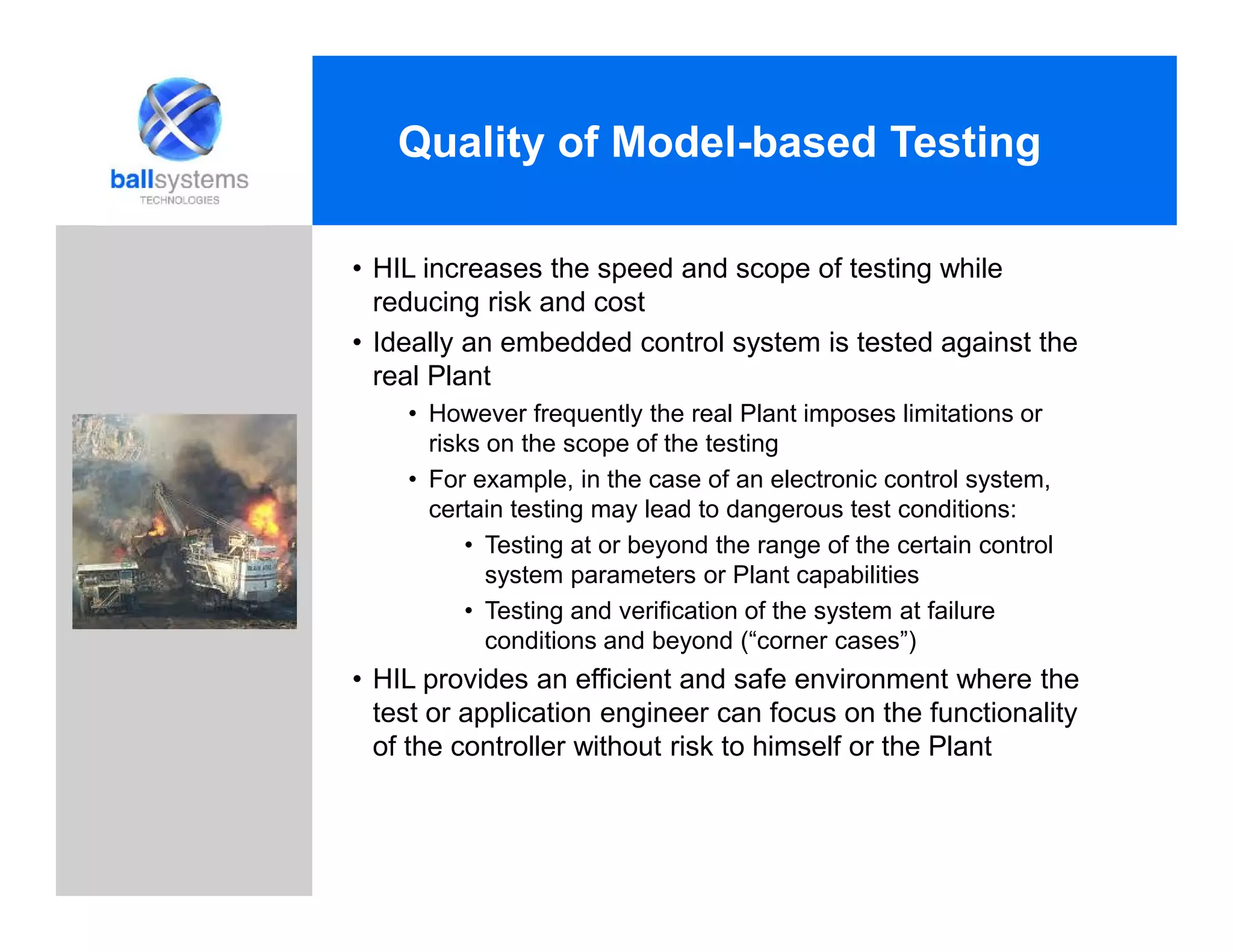 • HIL increases the speed and scope of testing while
reducing risk and cost
• Ideally an embedded control system is tested against the
real Plant
• However frequently the real Plant imposes limitations or
risks on the scope of the testing
• For example, in the case of an electronic control system,
certain testing may lead to dangerous test conditions:
• Testing at or beyond the range of the certain control
system parameters or Plant capabilities
• Testing and verification of the system at failure
conditions and beyond (“corner cases”)
• HIL provides an efficient and safe environment where the
test or application engineer can focus on the functionality
of the controller without risk to himself or the Plant
Quality of Model-based Testing
 