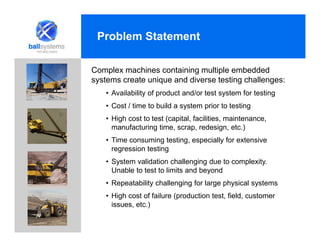 Problem Statement
Complex machines containing multiple embedded
systems create unique and diverse testing challenges:
• Availability of product and/or test system for testing
• Cost / time to build a system prior to testing
• High cost to test (capital, facilities, maintenance,
manufacturing time, scrap, redesign, etc.)
• Time consuming testing, especially for extensive
regression testing
• System validation challenging due to complexity.
Unable to test to limits and beyond
• Repeatability challenging for large physical systems
• High cost of failure (production test, field, customer
issues, etc.)
 