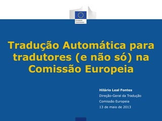Tradução Automática para
tradutores (e não só) na
Comissão Europeia
Hilário Leal Fontes
Direção-Geral da Tradução
Comissão Europeia
13 de maio de 2013
 