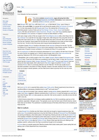 Create account         Log in



                        Article Talk                                                                            Read Edit View history


                          Ilish
                          From Wikipedia, the free encyclopedia


 Navigation                                             This article contains weasel words: vague phrasing that often                                          Ilish
                                                        accompanies biased or unverifiable information. Such statements
Main page
                                                        should be clarified or removed. (June 2011)
Contents
Featured content          Ilish (Bengali: ইিলশ Ilish Oriya: ଇଲିଶି Ilishii Sindhī: ‫ ﭘﻠﻭ ﻣﮀﻲ‬Pallu Machhi Telugu: ప లస Pulasa or
Current events            Polasa), also spelled Elish, is a popular fish to eat among the people of the sub-continent. A tropical
Random article            fish, it is the most popular fish with Bengalis and Oriyas, the national fish of Bangladesh and
Donate to Wikipedia       extremely popular in parts of India such as West Bengal, Orissa, Tripura, Assam and Southern
                          Gujarat. Ilish also can be found in India's Assamese-, Bengali-, Oriya- and Telugu-speaking regions
                          and in Pakistan's Sindh province. In Gujarat it is known as either Modenn or Palva.
 Interaction
                          Each year a large number of fish are caught in the Padma-Meghna-Jamuna delta, which flows into the
Help
                          Bay of Bengal. It is a sea fish but it lay eggs in large rivers. After being born the young Ilish (known as
About Wikipedia
                          Jatka) then swim back to the sea. They are caught before they swim to the sea. Ilish is also caught
Community portal
                          from the sea. However, those caught from the sea are not considered to be as tasty as those caught
Recent changes
                          from the river. The fish is full of tiny bones which require trained eating/hands to handle.
Contact Wikipedia
                          In Southern Gujarat, Bharuch located on the banks of river Narmada is famous for this fish. The fish
                                                                                                                                                   Scientific classification
                          from Bharuch is in huge demand in Mumbai and is even exported to many foreign countries. The fish in
 Toolbox                                                                                                                                  Kingdom:             Animalia
                          coastal area of Gujarat is known as Modenn if it is female and Palva if it is young male.
What links here           As it is anadromous in nature (an uncommon phenomenon in tropical waters), the Ilish lives in the sea           Phylum:              Chordata
Related changes           for most of its life, but migrates up to 1,200 km inland through rivers in the Indian sub-continent for         Class:               Actinopterygii
Upload file               spawning. Distances of 50–100 km are usually normal in the Bangladesh rivers.                                   Order:               Clupeiformes
Special pages
                          In Bangladesh, Ilish is mainly caught in the Padma (lower Ganges), Meghna (lower Brahmaputra), and              Family:              Clupeidae
Permanent link
                          Jamuna rivers. Those from the Padma are considered to be the best in taste. In India, the Rupnarayan            Subfamily:           Alosinae
Page information
                          (which has the Kolaghater Ilish), Ganges, Mahanadi,[1]Chilka Lake,[2] Narmada and Godavari rivers are
Cite this page                                                                                                                            Genus:               Tenualosa
                          famous for their tasty breeds. Ilish is also found in the deltaic region of southern Pakistan, in the
                          province of Sindh. Here it is commonly referred to as the Palla fish. The fish was usually found in             Species:             T. ilisha
 Print/export             abundant quantities in the district of Thatta. Recently, however, the lower reaches of the Indus have                        Binomial name

Create a book             dried up as water is stored upstream, and the Palla cannot make its journey into the river any more.                        Tenualosa ilisha
                                                                                                                                                        (F. Hamilton, 1822)
Download as PDF               Contents
Printable version
                           1 As food
                           2 Ilish in culture
 Languages                 3 See also
                           4 References
বাংলা
                           5 External links
‫ﻓﺎﺭﺳﯽ‬
Français
 ह द
                          As food                                                                                                                                                    [edit]

িব ি য়া মিণপুরী
   ু
                          Ilish is an oily fish rich in essential fatty acids(omega 3 fatty acids). Recent experiments have shown its
Italiano
                          beneficial effects in decreasing cholesterol level in rats[3] and insulin level.[4]
नेपाल भाषा
                          In Bengal, ilish can be smoked, fried, steamed, baked in young plantain leaves, prepared with mustard seed
ไทย
                          paste, curd, Begun (eggplant), different condiments like jira and so on. It is said that people can cook ilish in
Tiếng Việt
                          more than 50 ways. Ilish roe is also popular as a side dish. Ilish can be cooked in very little oil since the fish
‫ﺍﻟﻌﺭﺑﻳﺔ‬
                          itself is very oily.
                          In North America (where Ilish is not always readily available) the shad fish is sometimes used as an Ilish
                          substitute, especially in Bengali cuisine. This typically occurs near the East coast of North America, where             Panta Ilish - a traditional platter of
                          fresh shad can be fished. The substitution is possible because of the fairly similar flavour and consistency of          congee with fried Ilish slice,
                          these two fish.                                                                                                          supplemented with dried fish
                                                                                                                                                   (Shutki), pickles (Achar), dal, green
                                                                                                                                                   chillies and onion - is a popular
                          Ilish in culture                                                                                              [edit]
                                                                                                                                                   serving for the Pohela Boishakh
                                                                                                                                                   festival.
                          In many Bengali Hindu families two Ilish fishes (Joda Ilish) are bought on special auspicious days, like
                          some pujas. It is considered auspicious to buy two Ilish fishes on the day of Saraswati Puja (The Goddess
                          of Learning and Beauty), which takes place in the beginning of Spring and also on the day of Lakshmi Puja
                          (The Goddess of Wealth and Prosperity) which takes place in autumn. But this custom is prevalent mainly
                          among the Bengali Hindus of former East Bengal many of whom now live in West Bengal, Barak Valley in
                          Assam and Tripura in India after the Partition of India. Some of them give Ilish fish as an offering to the
                          goddess Lakshmi, without which the Puja is sometimes thought to be incomplete.
                          In Orissa there is a popular saying that "Machha khaaiba Ilishii,chakiri kariba polisi",means eating Ilish and
                          getting a job in Police department are of equal status.
                                                                                                                                                   Ilishi maachha curry with ginger
                          See also                                                                                                      [edit]     mustard garlic paste in tomato
                                                                                                                                                   seasoning in Orissa style in Oriya



Generated with www.html-to-pdf.net                                                                                                                                            Page 1 / 2
 