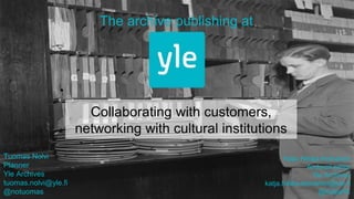 Collaborating with customers,
networking with cultural institutions
The archive publishing at
Tuomas Nolvi
Planner
Yle Archives
tuomas.nolvi@yle.fi
@notuomas
Katja Hilska-Keinänen
Archival editor
Yle Archives
katja.hilska-keinanen@yle.fi
@KatjaHK
 