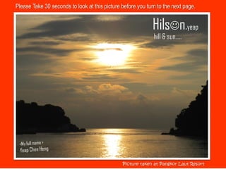 Please Take 30 seconds to look at this picture before you turn to the next page.


                                                            Hilsn.yeap
                                                             hill & sun…..




                                               Picture taken at Pangkor Laut Resort
 