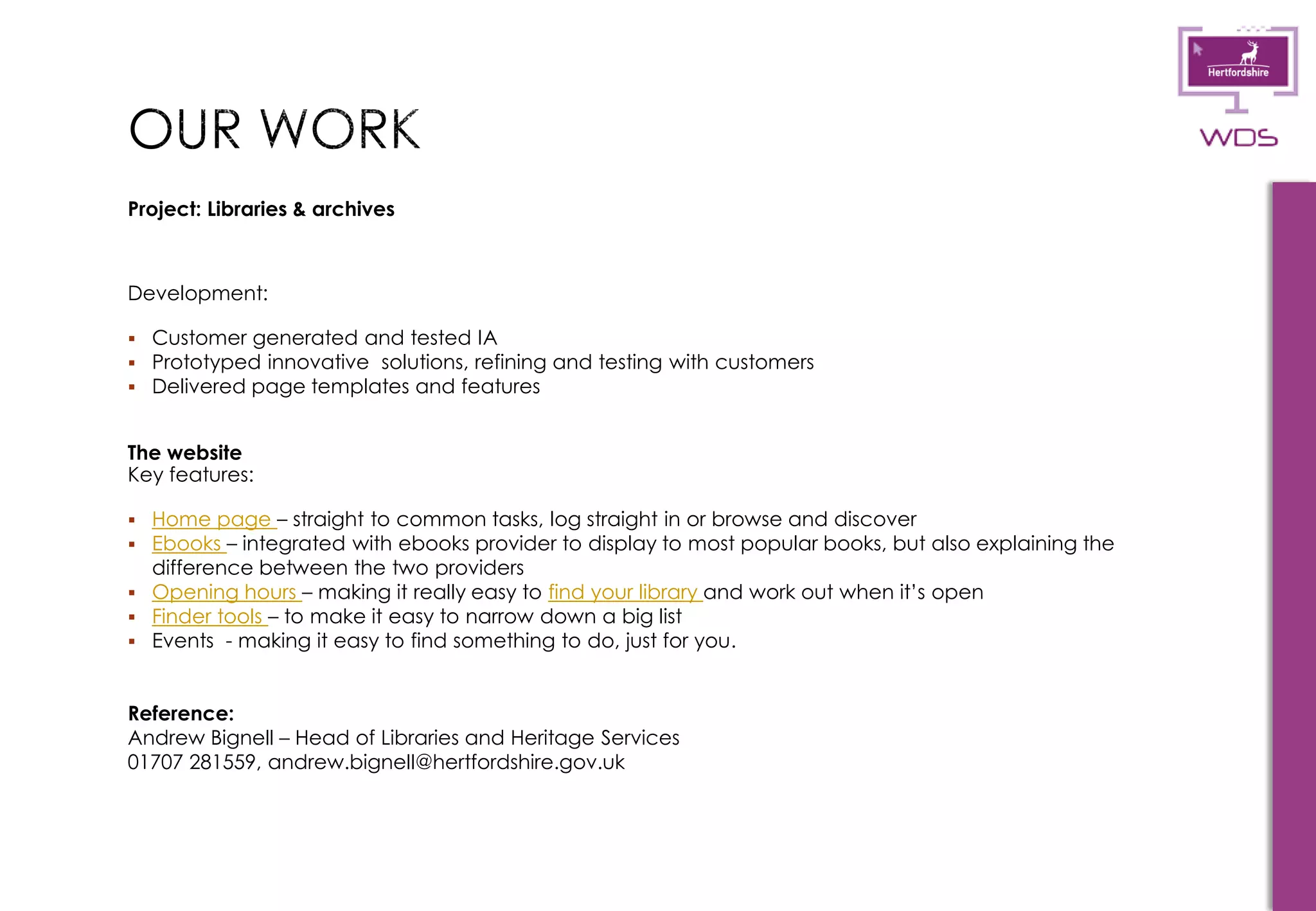 11
Project: Libraries & archives
Development:
 Customer generated and tested IA
 Prototyped innovative solutions, refining and testing with customers
 Delivered page templates and features
The website
Key features:
 Home page – straight to common tasks, log straight in or browse and discover
 Ebooks – integrated with ebooks provider to display to most popular books, but also explaining the
difference between the two providers
 Opening hours – making it really easy to find your library and work out when it’s open
 Finder tools – to make it easy to narrow down a big list
 Events - making it easy to find something to do, just for you.
Reference:
Andrew Bignell – Head of Libraries and Heritage Services
01707 281559, andrew.bignell@hertfordshire.gov.uk
 