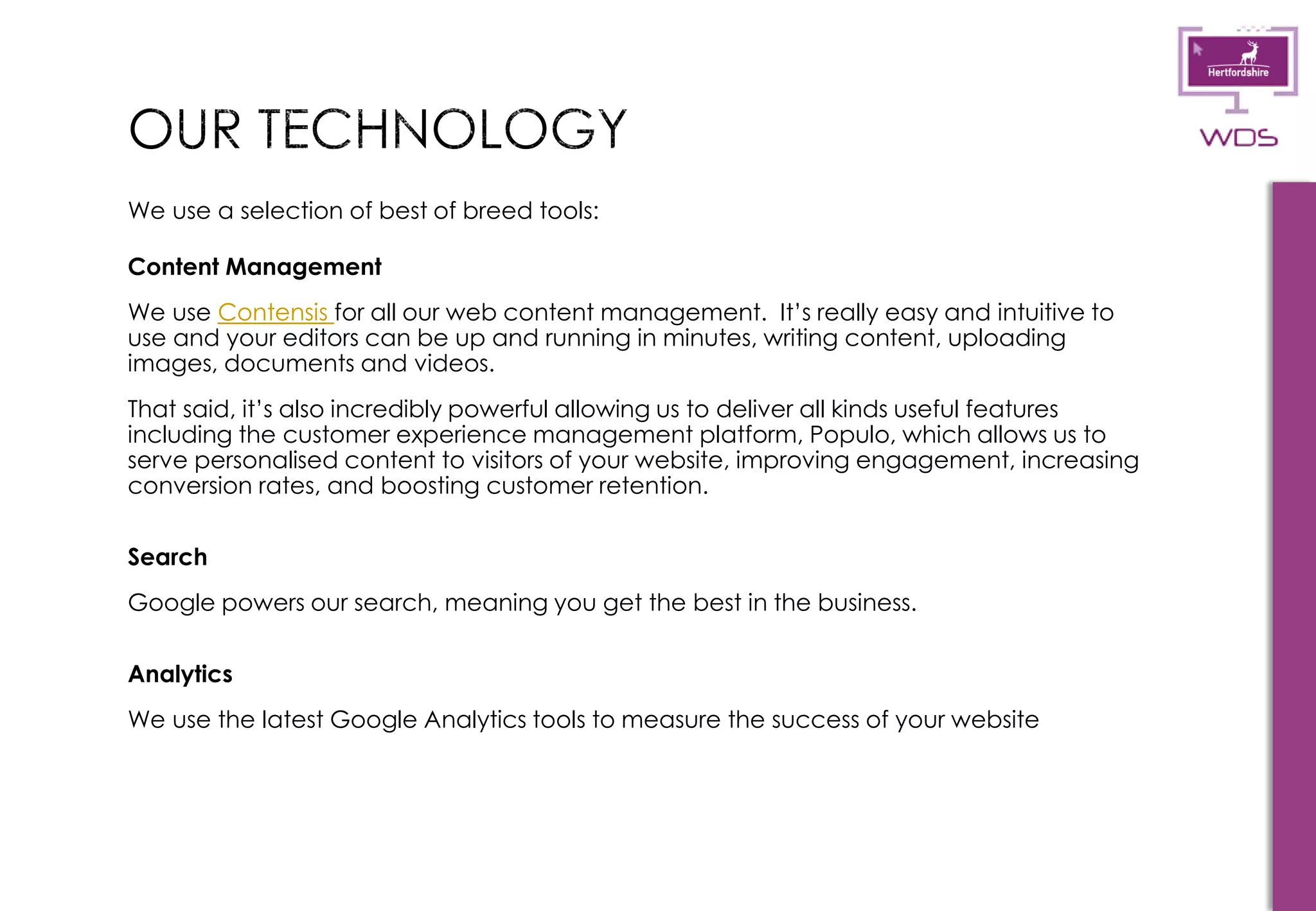 12
We use a selection of best of breed tools:
Content Management
We use Contensis for all our web content management. It’s really easy and intuitive to
use and your editors can be up and running in minutes, writing content, uploading
images, documents and videos.
That said, it’s also incredibly powerful allowing us to deliver all kinds useful features
including the customer experience management platform, Populo, which allows us to
serve personalised content to visitors of your website, improving engagement, increasing
conversion rates, and boosting customer retention.
Search
Google powers our search, meaning you get the best in the business.
Analytics
We use the latest Google Analytics tools to measure the success of your website
 