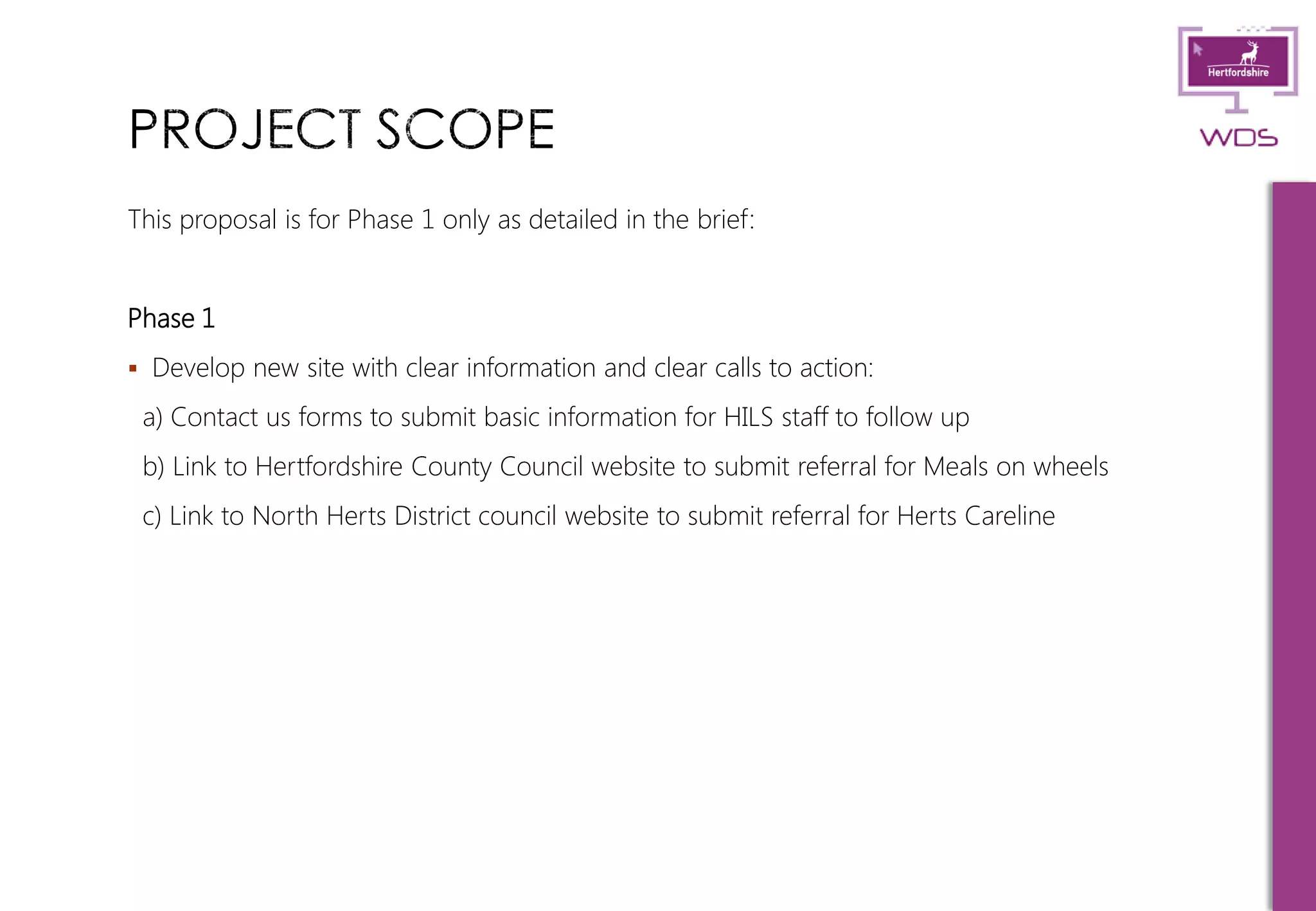 5
This proposal is for Phase 1 only as detailed in the brief:
Phase 1
 Develop new site with clear information and clear calls to action:
a) Contact us forms to submit basic information for HILS staff to follow up
b) Link to Hertfordshire County Council website to submit referral for Meals on wheels
c) Link to North Herts District council website to submit referral for Herts Careline
 