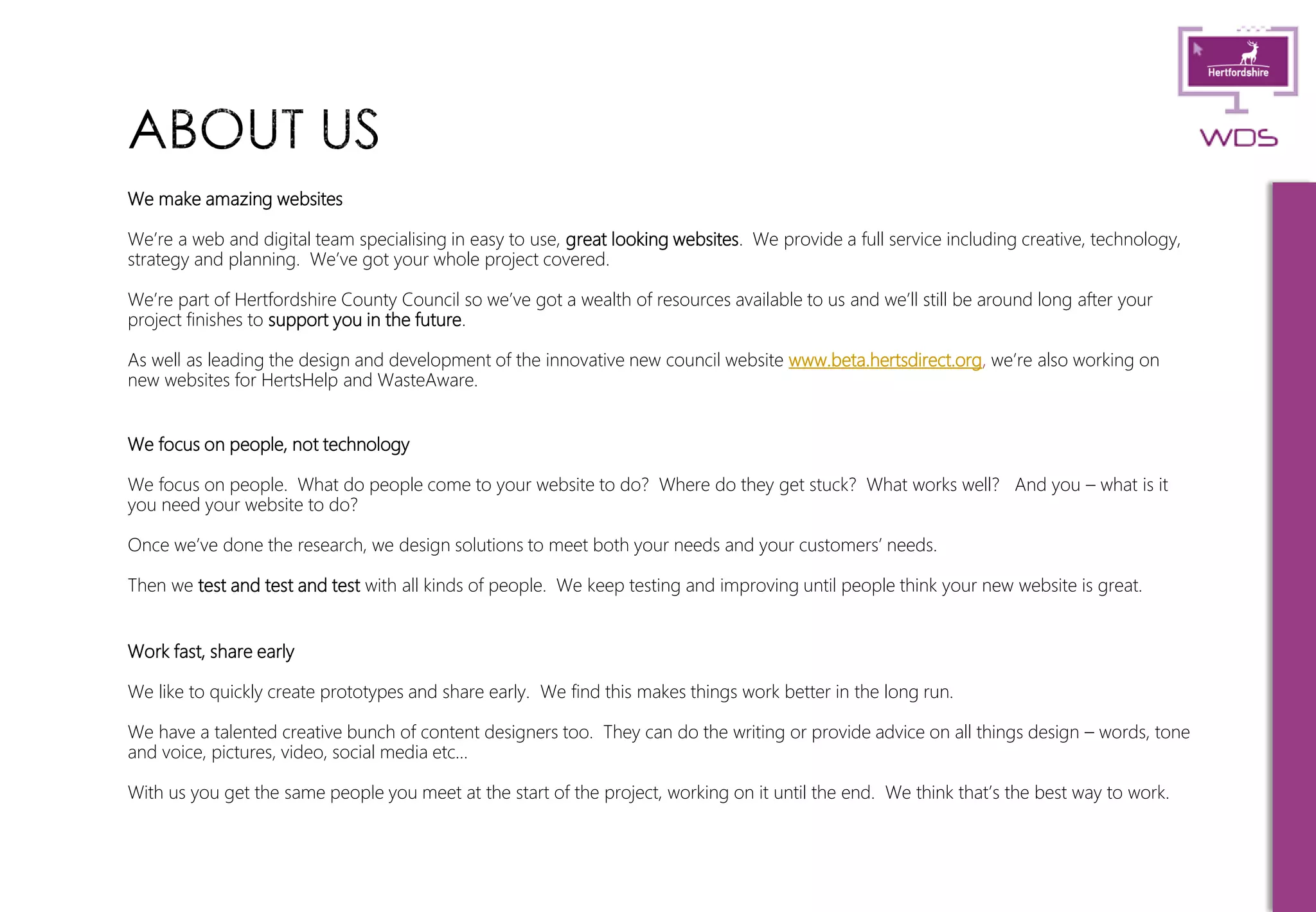 8
We make amazing websites
We’re a web and digital team specialising in easy to use, great looking websites. We provide a full service including creative, technology,
strategy and planning. We’ve got your whole project covered.
We’re part of Hertfordshire County Council so we’ve got a wealth of resources available to us and we’ll still be around long after your
project finishes to support you in the future.
As well as leading the design and development of the innovative new council website www.beta.hertsdirect.org, we’re also working on
new websites for HertsHelp and WasteAware.
We focus on people, not technology
We focus on people. What do people come to your website to do? Where do they get stuck? What works well? And you – what is it
you need your website to do?
Once we’ve done the research, we design solutions to meet both your needs and your customers’ needs.
Then we test and test and test with all kinds of people. We keep testing and improving until people think your new website is great.
Work fast, share early
We like to quickly create prototypes and share early. We find this makes things work better in the long run.
We have a talented creative bunch of content designers too. They can do the writing or provide advice on all things design – words, tone
and voice, pictures, video, social media etc…
With us you get the same people you meet at the start of the project, working on it until the end. We think that’s the best way to work.
 