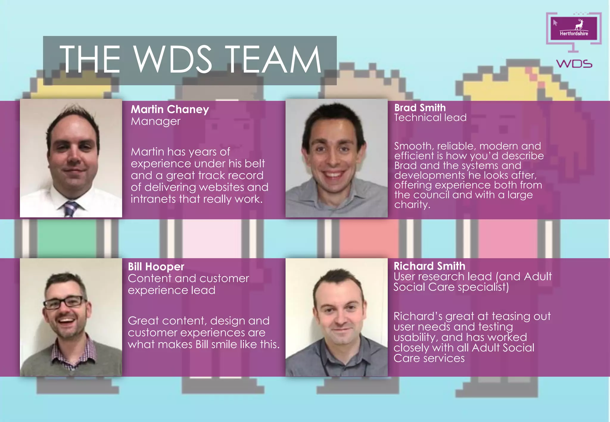 9
THE WDS TEAM
Martin Chaney
Manager
Martin has years of
experience under his belt
and a great track record
of delivering websites and
intranets that really work.
Brad Smith
Technical lead
Smooth, reliable, modern and
efficient is how you’d describe
Brad and the systems and
developments he looks after,
offering experience both from
the council and with a large
charity.
Richard Smith
User research lead (and Adult
Social Care specialist)
Richard’s great at teasing out
user needs and testing
usability, and has worked
closely with all Adult Social
Care services
Bill Hooper
Content and customer
experience lead
Great content, design and
customer experiences are
what makes Bill smile like this.
 