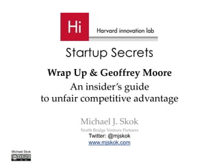 Startup Secrets
                 Wrap Up & Geoffrey Moore
                      An insider’s guide
               to unfair competitive advantage

                       Michael J. Skok
                        North Bridge Venture Partners
                            Twitter: @mjskok
                            www.mjskok.com
Michael Skok
 