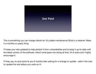 Get Paid
This is something you can charge clients for. It’s called maintenance! Build in a retainer. Make
it a monthly or yearly thing.

I’ll keep your site updated to help protect it from vulnerabilities and to keep it up-to-date with
the latest version of the software. Here’s what goes into doing all that. It’s X extra and I highly
encourage it.

Ff they say no and come to you 6 months later asking for a change or update - add in the cost
to update the site before you work on it!
 